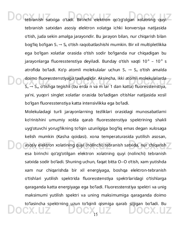 tebranish   satxiga   o’tadi.   Birinchi   elektron   qo’zg’olgan   xolatning   quyi
tebranish   satxidan   asosiy   elektron   xolatga   ichki   konversiya   natijasida
o’tish, juda sekin amalga jarayondir. Bu jarayon bilan, nur chiqarish bilan
bog’liq bo’lgan S
1     S
0  o’tish raqobatlashishi mumkin. Bir xil multipletlikka
ega   bo’lgan   xolatlar   orasida   o’tish   sodir   bo’lganda   nur   chiqadigan   bu
jarayonlarga   fluoresstenstiya   deyiladi.   Bunday   o’tish   vaqti   10 -6
  –   10 -9
  s
atrofida   bo’ladi.   Ko’p   atomli   molekulalar   uchun   S
1      S
0   o’tish   amalda
doimo fluoresstenstiyaga taalluqlidir. Aksincha, ikki atomli molekulalarda
S
n      S
m   o’tishga tegishli (bu erda n va m lar 1 dan katta) fluoresstenstiya,
ya’ni,   yuqori   singlet   xolatlar   orasida   bo’ladigan   o’tishlar   natijasida   xosil
bo’lgan fluoresstenstiya katta intensivlikka ega bo’ladi.
Molekuladagi   turli   jarayonlarning   tezliklari   orasidagi   munosabatlarni
ko’rinishini   umumiy   xolda   qarab   fluoresstenstiya   spektrining   shakli
uyg’otuvchi  yorug’likning  to’lqin  uzunligiga  bog’liq  emas degan  xulosaga
kelish   mumkin   (Kasha   qoidasi).   xona   temperaturasida   yutilish   asosan,
asosiy elektron xolatining quyi (nolinchi) tebranish satxida, nur chiqarish
esa   birinchi   qo’zg’otilgan   elektron   xolatning   quyi   (nolinchi)   tebranish
satxida sodir bo’ladi. Shuning uchun, faqat bitta O--O o’tish, xam yutishda
xam   nur   chiqarishda   bir   xil   energiyaga,   boshqa   elektron-tebranish
o’tishlari   yutilish   spektrida   fluoresstenstiya   spektrlaridagi   o’tishlarga
qaraganda katta energiyaga ega bo’ladi. Fluoresstenstiya spektri va unig
maksimumi   yutilish   spektri   va   uning   maksimumiga   qaraganda   doimo
to’lasincha   spektrning   uzun   to’lqinli   qismiga   qarab   siljigan   bo’ladi.   Bu
15 