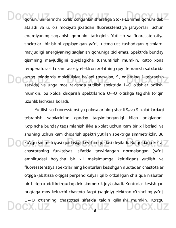 qonun, uni birinchi bo’lib ochganlar sharafiga Stoks-Lommel qonuni deb
ataladi   va   u,   o’z   moxiyati   jixatidan   fluoresstenstiya   jarayonlari   uchun
energiyaning   saqlanish   qonunini   tatbiqidir.   Yutilish   va   fluoresstenstiya
spektrlari   bir-birini   qoplaydigan   ya’ni,   ustma-ust   tushadigan   qismlarni
mavjudligi   energiyaning   saqlanish   qonuniga   zid   emas.   Spektrda   bunday
qismning   mavjudligini   quyidagicha   tushuntirish   mumkin.   xatto   xona
temperaturasida xam asosiy elektron xolatning quyi tebranish satxlarida
ozroq   miqdorda   molekulalar   bo’ladi   (masalan,   S
0   xolatning   1   tebranish
satxida)   va   unga   mos   ravishda   yutilish   spektrida   1--O   o’tishlar   bo’lishi
mumkin,   bu   xolda   chiqarish   spektrlarida   O---O   o’tishga   tegishli   to’lqin
uzunlik kichkina bo’ladi.
Yutilish va fluoresstenstiya polosalarining shakli S
0  va S
1  xolat lardagi
tebranish   satxlarining   qanday   taqsimlanganligi   bilan   aniqlanadi.
Ko’pincha   bunday   taqsimlanish   ikkala   xolat   uchun   xam   bir   xil   bo’ladi   va
shuning   uchun   xam  chiqarish   spektri   yutilish   spektriga   simmetrikdir.   Bu
ko’zgu simmetriyasi qoidasiga Levshin qoidasi deyiladi. Bu qoidaga ko’ra,
chastotaning   funkstiyasi   sifatida   tasvirlangan   normalangan   (ya’ni,
amplitudasi   bo’yicha   bir   xil   maksimumga   keltirilgan)   yutilish   va
fluoresstenstiya spektrlarining konturlari kesishgan nuqtadan chastotalar
o’qiga   (abstissa   o’qiga)   perpendikulyar   qilib   o’tkalilgan   chiziqqa   nisbatan
bir-biriga xuddi ko’zgudagidek simmetrik joylashadi. Konturlar kesishgan
nuqtaga   mos   keluvchi   chastota   faqat   (xaqiqiy)   elektron   o’tishniing   ya’ni,
O---O   o’tishning   chastotasi   sifatida   talqin   qilinishi   mumkin.   Ko’zgu
16 
