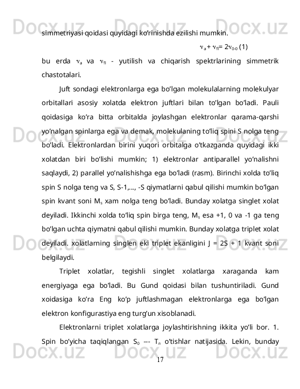 simmetriyasi qoidasi quyidagi ko’rinishda ezilishi mumkin.

a  +  
fl = 2 
0-0  (1)
bu   erda   
a   va   
fl   -   yutilish   va   chiqarish   spektrlarining   simmetrik
chastotalari.
Juft   sondagi   elektronlarga   ega   bo’lgan   molekulalarning   molekulyar
orbitallari   asosiy   xolatda   elektron   juftlari   bilan   to’lgan   bo’ladi.   Pauli
qoidasiga   ko’ra   bitta   orbitalda   joylashgan   elektronlar   qarama-qarshi
yo’nalgan spinlarga ega va demak, molekulaning to’liq spini S nolga teng
bo’ladi.   Elektronlardan   birini   yuqori   orbitalga   o’tkazganda   quyidagi   ikki
xolatdan   biri   bo’lishi   mumkin;   1)   elektronlar   antiparallel   yo’nalishni
saqlaydi, 2) parallel yo’nalishishga ega bo’ladi (rasm). Birinchi xolda to’liq
spin S nolga teng va S, S-1,…, -S qiymatlarni qabul qilishi mumkin bo’lgan
spin   kvant   soni   M
s   xam   nolga   teng   bo’ladi.   Bunday   xolatga   singlet   xolat
deyiladi.   Ikkinchi   xolda   to’liq   spin   birga   teng,   M
s   esa   +1,   0   va   -1   ga   teng
bo’lgan uchta qiymatni qabul qilishi mumkin. Bunday xolatga triplet xolat
deyiladi.   xolatlarning   singlen   eki   triplet   ekanligini   J   =   2S   +   1   kvant   soni
belgilaydi.
Triplet   xolatlar,   tegishli   singlet   xolatlarga   xaraganda   kam
energiyaga   ega   bo’ladi.   Bu   Gund   qoidasi   bilan   tushuntiriladi.   Gund
xoidasiga   ko’ra   Eng   ko’p   juftlashmagan   elektronlarga   ega   bo’lgan
elektron konfigurastiya eng turg’un xisoblanadi.
Elektronlarni   triplet   xolatlarga   joylashtirishning   ikkita   yo’li   bor.   1.
Spin   bo’yicha   taqiqlangan   S
0   ---   T
n   o’tishlar   natijasida.   Lekin,   bunday
17 