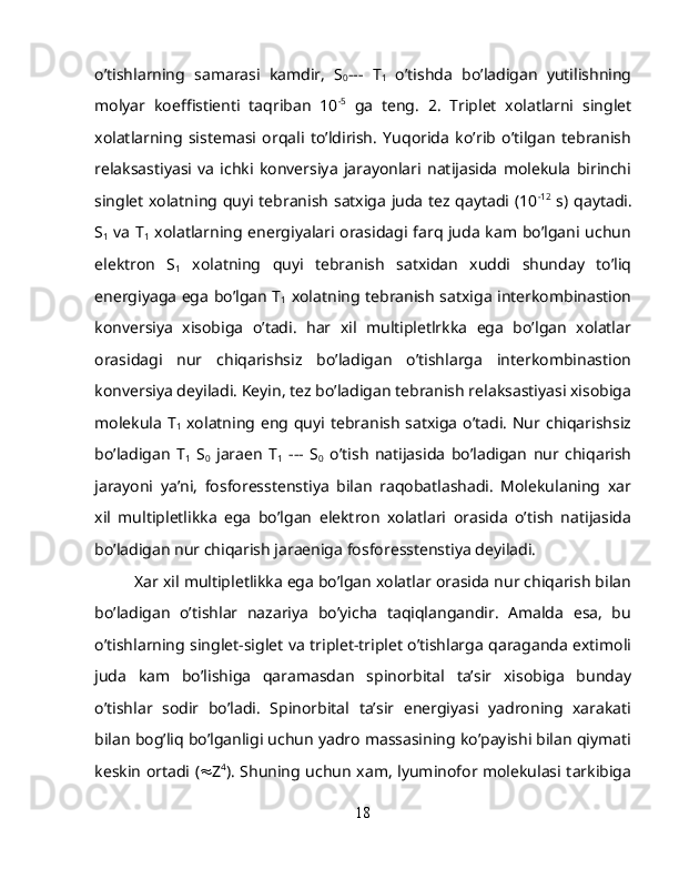 o’tishlarning   samarasi   kamdir,   S
0 ---   T
1   o’tishda   bo’ladigan   yutilishning
molyar   koeffistienti   taqriban   10 -5
  ga   teng.   2.   Triplet   xolatlarni   singlet
xolatlarning   sistemasi   orqali   to’ldirish.   Yuqorida   ko’rib   o’tilgan   tebranish
relaksastiyasi   va   ichki   konversiya   jarayonlari   natijasida   molekula   birinchi
singlet xolatning quyi tebranish satxiga juda tez qaytadi (10 -12
  s) qaytadi.
S
1   va T
1   xolatlarning energiyalari orasidagi farq juda kam bo’lgani uchun
elektron   S
1   xolatning   quyi   tebranish   satxidan   xuddi   shunday   to’liq
energiyaga ega bo’lgan T
1   xolatning tebranish satxiga interkombinastion
konversiya   xisobiga   o’tadi.   har   xil   multipletlrkka   ega   bo’lgan   xolatlar
orasidagi   nur   chiqarishsiz   bo’ladigan   o’tishlarga   interkombinastion
konversiya deyiladi. Keyin, tez bo’ladigan tebranish relaksastiyasi xisobiga
molekula  T
1   xolatning eng quyi tebranish  satxiga  o’tadi. Nur chiqarishsiz
bo’ladigan   T
1   S
0   jaraen   T
1   ---   S
0   o’tish   natijasida   bo’ladigan   nur   chiqarish
jarayoni   ya’ni,   fosforesstenstiya   bilan   raqobatlashadi.   Molekulaning   xar
xil   multipletlikka   ega   bo’lgan   elektron   xolatlari   orasida   o’tish   natijasida
bo’ladigan nur chiqarish jaraeniga fosforesstenstiya deyiladi.
Xar xil multipletlikka ega bo’lgan xolatlar orasida nur chiqarish bilan
bo’ladigan   o’tishlar   nazariya   bo’yicha   taqiqlangandir.   Amalda   esa,   bu
o’tishlarning singlet-siglet va triplet-triplet o’tishlarga qaraganda extimoli
juda   kam   bo’lishiga   qaramasdan   spinorbital   ta’sir   xisobiga   bunday
o’tishlar   sodir   bo’ladi.   Spinorbital   ta’sir   energiyasi   yadroning   xarakati
bilan bog’liq bo’lganligi uchun yadro massasining ko’payishi bilan qiymati
keskin ortadi (  Z 4
). Shuning uchun xam, lyuminofor molekulasi tarkibiga
18 