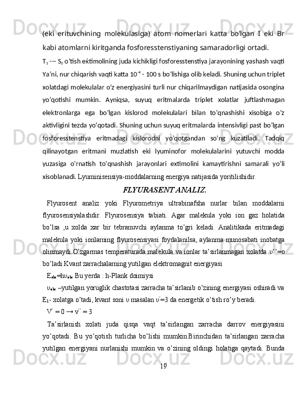 (eki   erituvchining   molekulasiga)   atom   nomerlari   katta   bo’lgan   I   eki   Br
kabi atomlarni kiritganda fosforesstenstiyaning samaradorligi ortadi.
T
1  --- S
0  o’tish e ќ timolining juda kichikligi fosforesstenstiya jarayonining yashash vaqti
Ya’ni, nur chiqarish vaqti katta 10 -4
 - 100 s bo’lishiga olib keladi. Shuning uchun triplet
xolatdagi molekulalar o’z energiyasini turli nur chiqarilmaydigan natijasida osongina
yo’qotishi   mumkin.   Ayniqsa,   suyuq   eritmalarda   triplet   xolatlar   juftlashmagan
elektronlarga   ega   bo’lgan   kislorod   molekulalari   bilan   to’qnashishi   xisobiga   o’z
aktivligini tezda yo’qotadi. Shuning uchun suyuq eritmalarda intensivligi past bo’lgan
fosforesstenstiya   eritmadagi   kislorodni   yo’qotgandan   so’ng   kuzatiladi.   Tadqiq
qilinayotgan   eritmani   muzlatish   eki   lyuminofor   molekulalarini   yutuvchi   modda
yuzasiga   o’rnatish   to’qnashish   jarayonlari   extimolini   kamaytirishni   samarali   yo’li
xisoblanadi.  Lyuminisensiya-moddalarning energiya natijasida yoritilishidir.
 FLYURASENT ANALIZ.  
Flyurosent   analiz   yoki   Flyurometriya   ultrabinafsha   nurlar   bilan   moddalarni
flyurosensiyalashdir.   Flyurosensiya   tabiati.   Agar   malekula   yoki   ion   gaz   holatida
bo’lsa   ,u   xolda   xar   bir   tebranuvchi   aylanma   to’gri   keladi.   Analitikada   eritmadagi
malekula yoki ionlarning flyurosensiyasi  foydalanilsa, aylanma munosabati  inobatga
olinmaydi. O’zgarmas temperaturada malekula va ionlar ta’sirlanmagan xolatda  υ ’’=o
bo’ladi.Kvant zarrachalarning yutilgan elektromagnit energiyasi
E
abs =h υ
abs  Bu yerda : h-Plank doimiysi
υ
abs  –yutilgan yoruglik chastotasi zarracha ta’sirlanib o’zining energiyasi oshiradi va
E
1 - xolatga o’tadi, kvant soni  υ  masalan  υ ’
=3 da energetik o’tish ro’y beradi.
V ’
 = 0 → v ’’
 = 3
Ta’sirlanish   xolati   juda   qisqa   vaqt   ta’sirlangan   zarracha   darrov   energiyasini
yo’qotadi.   Bu   yo’qotish   turlicha   bo’lishi   mumkin.Birinchidan   ta’sirlangan   zarracha
yutilgan   energiyani   nurlanishi   mumkin   va   o’zining   oldingi   holatiga   qaytadi.   Bunda
19 