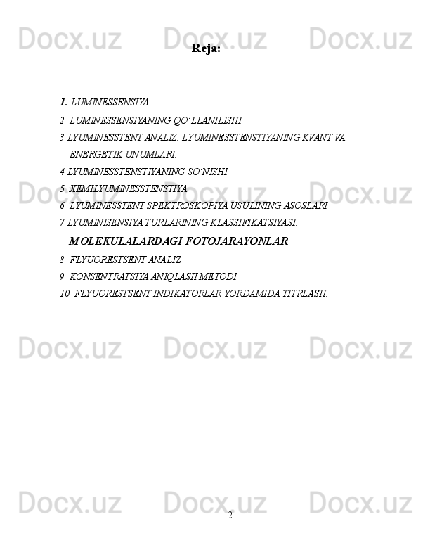 Reja:
1.  LUMINESSENSIYA. 
2. LUMINESSENSIYANING QO’LLANILISHI.
3.LYUMINESSTENT ANALIZ. LYUMINESSTENSTIYANING KVANT VA 
ENERGETIK UNUMLARI. 
4.LYUMINESSTENSTIYANING SO’NISHI. 
5. XEMILYUMINESSTENSTIYA. 
6. LYUMINESSTENT SPEKTROSKOPIYA USULINING ASOSLARI 
7.LYUMINISENSIYA TURLARINING KLASSIFIKATSIYASI.  
MOLEKULALARDAGI FOTOJARAYONLAR
8. FLYUORESTSENT ANALIZ.
9. KONSENTRATSIYA ANIQLASH METODI.
10. FLYUORESTSENT INDIKATORLAR YORDAMIDA TITRLASH.
2 