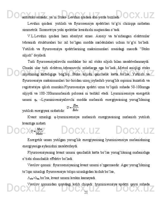 antistoks soxadir, ya’ni Stoks- Levshin qoidasi shu yerda buziladi.
Levshin   qoidasi:   yutilish   va   flyurosensiya   spektrlari   to’g’ri   chiziqqa   nisbatan
simmetrik. Simmetriya yoki spektrlar kesishishi nuqtasidan o’tadi.
V.L.Levshin   qoidasi   ham   absolyut   emas.   Asosiy   va   ta’sirlangan   elektronlar
tebranish   strukturalari   bir   xil   bo’lgan   modda   malekulalari   uchun   to’g’ri   bo’ladi.
Yutilish   va   flyurosensiya   spektrlarining   maksimumlari   orasidagi   masofa   “Stoks
siljish” deyiladi.
Turli   flyurosensiyalovchi   moddalar   bir   xil   stoks   siljish   bilan   xarakterlanmaydi.
Chunki   ular   turli   elektron   tebranuvchi   xolatlarga   ega   bo’ladi.   Metod   aniqligi   stoks
siljishining   kattaligiga   bog’liq.   Stoks   siljishi   qanchalik   katta   bo’lsa,   Yutilish   va
flyurosensiya maksimumlari bir-biridan uzoq joylashib yorug’lik oqimini kuzatish va
registratsiya   qilish   mumkin.Flyurosensiya   spektri   uzun   to’lqinli   sohada   50-100nmga
siljiydi   va   100-200nmnurlanish   polosasi   ni   tashkil   etadi.   Lyuminisensiya   energetik
unumi   φ
e   –Lyuminisensiyalovchi   modda   nurlanish   energiyasining   yorug’likning
yutilish energiyasi nisbatidir. U=	Elm
Eabs
Kvant   uzunligi   φ-lyuminisensiya   nurlanish   energiyasining   nurlanish   yutilish
kvantiga nisbati	
U=	Nlm
Nabs
Energetik   unum   yutilgan   yorug’lik   energiyasining   lyuminisensiya   nurlanishning
energiyasiga aylanishni xarakterlaydi.
Flyurosensiyaning   kvant   unumi   qanchalik   katta   bo’lsa   yorug’likning   nurlanishga
o’tishi shunchalik effektiv bo’ladi.
Vavilov qonuni: flyurosensiyaning kvant unumi o’zgarmasdir. Agar yorug’likning
to’lqin uzunligi flyurosensiya tolqin uzunligidan kichik bo’lsa,
Λ
abs >λ
im  bo’lsa, kvant unumi keskin kamayadi.
Vavilov   qonunidan   quyidagi   kelib   chiqadi:   lyuminisensiya   spektri   qaysi   sohada
21 
