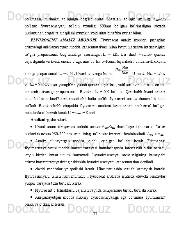 bo’lmasin,   nurlanish   to’lqiniga   bog’liq   emas.   Masalan:   to’lqin   uzunligi   λ
im =nm
bo’lgan   flyurosensiyani   to’lqin   uzunligi   500nm   bo’lgan   ko’rinadigan   soxada
nurlantirish orqasi ta’sir qilishi mumkin yoki ultra binafsha nurlar bilan.
FLYUROSENT   ANALIZ   MIQDORI.   Flyurosent   analiz   miqdori   prinsplari
eritmadagi aniqlanayotgan modda kansentratsiyasi bilan lyuminisensiya intensivligini
to’g’ri   proparsional   bog’lanishga   asoslangan.I
m   =   kK,   Bu   shart   Vavilov   qonuni
bajarilganda va kvant unumi o’zgarmas bo’lsa φ=Konst bajariladi.I
lm  intensivlik kvant
soniga proparsional. I
lm   =k ’
  N
lm ,Kvant unumiga ko’ra:  U	=	Nlm
Nabs
.   U holda N
lm   = uN
abs
va I
lm   = k ’
uN
abs .agar yoruglikni yutish qonuni bajarilsa , yutilgan kvantlar soni eritma
kansentratsiyasiga   proparsional:   Bundan   I
lm   =   kK   bo’ladi.   Qanchalik   kvant   unumi
katta   bo’lsa   k ’
-koeffitsent   shunchalik   katta   bo’lib   flyurosent   analiz   shunchalik   katta
bo’ladi.   Bundan   kelib   chiqadiki   flyurosent   analizni   kvant   unumi   maksimal   bo’lgan
holatlarda o’tkazish kerak. U = u
max  = Konst
Analizning shartlari.
 Kvant   unum   o’zgarmas   bolishi   uchun   Λ
abs >λ
im   shart   bajarilishi   zarur.   Ta’sir
nurlanish uchun 250-800 nm uzunlikdagi to’lqinlar intervali foydalaniladi. Λ
abs  < Λ
lm
 Analiz   qilinayotgan   modda   kuchli   eritilgan   bo’lishi   kerak.   Eritmadagi
flyurosensiyalovchi   modda   kansentratsiyasi   kattalashganda   intensivlik   oldin   oshadi,
keyin   birdan   kvant   unumi   kamayadi.   Lyuminisensiya   intensivligining   kamayishi
eritma kansentratsiyasining oshishida lyuminisensiyani kansentratsion deyiladi.
 chetki   moddalar   yo’qotilishi   kerak.   Ular   natijasida   oshish   kamayish   hattoki
flyurosensiyani   bilish   ham   mumkin.   Flyurosent   analizda   ishtirok   etuvchi   reaktivlar
yuqori darajada toza bo’lishi kerak.
 Flyurosent o’lchashlarni bajarish vaqtida temperature bir xil bo’lishi kerak.
 Aniqlanayotgan   modda   shaxsiy   flyurosensiyasiga   ega   bo’lmasa,   lyuminisent
reaksiya o’tkazish kerak.
22 