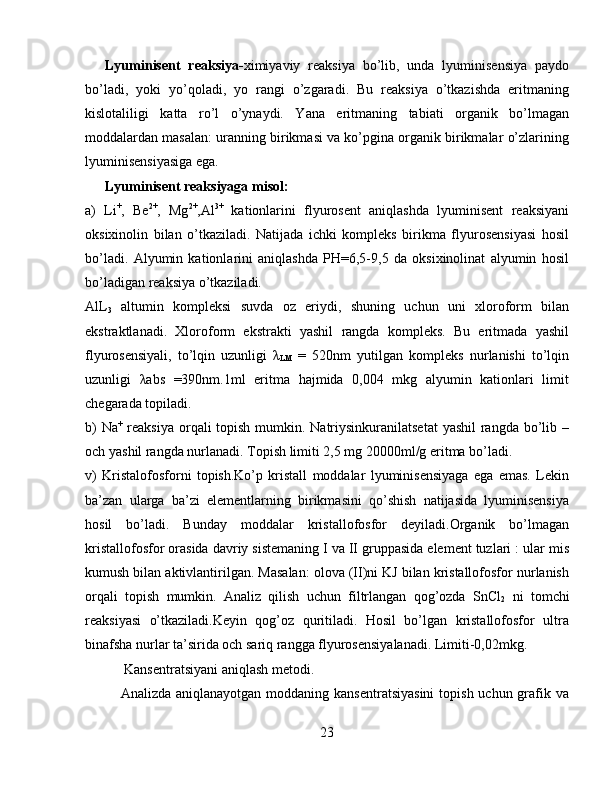 Lyuminisent   reaksiya- ximiyaviy   reaksiya   bo’lib,   unda   lyuminisensiya   paydo
bo’ladi,   yoki   yo’qoladi,   yo   rangi   o’zgaradi.   Bu   reaksiya   o’tkazishda   eritmaning
kislotaliligi   katta   ro’l   o’ynaydi.   Yana   eritmaning   tabiati   organik   bo’lmagan
moddalardan masalan: uranning birikmasi va ko’pgina organik birikmalar o’zlarining
lyuminisensiyasiga ega.
Lyuminisent reaksiyaga misol:
a)   Li +
,   Be 2+
,   Mg 2+
,Al 3+
  kationlarini   flyurosent   aniqlashda   lyuminisent   reaksiyani
oksixinolin   bilan   o’tkaziladi.   Natijada   ichki   kompleks   birikma   flyurosensiyasi   hosil
bo’ladi.   Alyumin   kationlarini   aniqlashda   PH=6,5-9,5   da   oksixinolinat   alyumin   hosil
bo’ladigan reaksiya o’tkaziladi.
AlL
3   altumin   kompleksi   suvda   oz   eriydi,   shuning   uchun   uni   xloroform   bilan
ekstraktlanadi.   Xloroform   ekstrakti   yashil   rangda   kompleks.   Bu   eritmada   yashil
flyurosensiyali,   to’lqin   uzunligi   λ
LM   =   520nm   yutilgan   kompleks   nurlanishi   to’lqin
uzunligi   λabs   =390nm.1ml   eritma   hajmida   0,004   mkg   alyumin   kationlari   limit
chegarada topiladi.
b)  Na +
  reaksiya orqali topish mumkin. Natriysinkuranilatsetat  yashil  rangda bo’lib –
och yashil rangda nurlanadi. Topish limiti 2,5 mg 20000ml/g eritma bo’ladi.
v)   Kristalofosforni   topish.Ko’p   kristall   moddalar   lyuminisensiyaga   ega   emas.   Lekin
ba’zan   ularga   ba’zi   elementlarning   birikmasini   qo’shish   natijasida   lyuminisensiya
hosil   bo’ladi.   Bunday   moddalar   kristallofosfor   deyiladi.Organik   bo’lmagan
kristallofosfor orasida davriy sistemaning I va II gruppasida element tuzlari : ular mis
kumush bilan aktivlantirilgan. Masalan: olova (II)ni KJ bilan kristallofosfor nurlanish
orqali   topish   mumkin.   Analiz   qilish   uchun   filtrlangan   qog’ozda   SnCl
2   ni   tomchi
reaksiyasi   o’tkaziladi.Keyin   qog’oz   quritiladi.   Hosil   bo’lgan   kristallofosfor   ultra
binafsha nurlar ta’sirida och sariq rangga flyurosensiyalanadi. Limiti-0,02mkg.
 Kansentratsiyani aniqlash metodi.
Analizda aniqlanayotgan  moddaning kansentratsiyasini  topish uchun grafik va
23 
