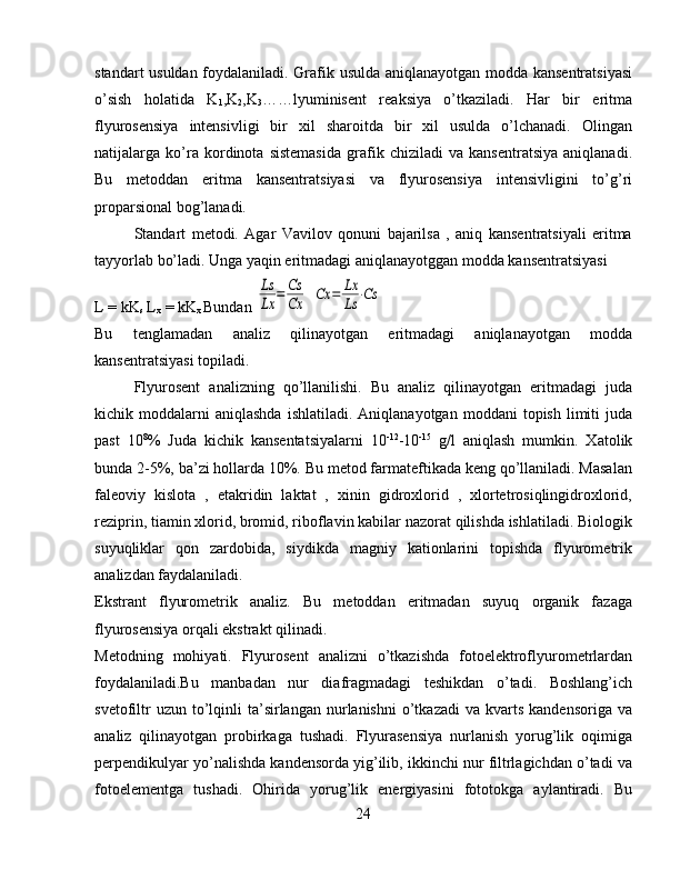 standart usuldan foydalaniladi. Grafik usulda aniqlanayotgan modda kansentratsiyasi
o’sish   holatida   K
1 ,K
2 ,K
3 ……lyuminisent   reaksiya   o’tkaziladi.   Har   bir   eritma
flyurosensiya   intensivligi   bir   xil   sharoitda   bir   xil   usulda   o’lchanadi.   Olingan
natijalarga   ko’ra   kordinota   sistemasida   grafik   chiziladi   va   kansentratsiya   aniqlanadi.
Bu   metoddan   eritma   kansentratsiyasi   va   flyurosensiya   intensivligini   to’g’ri
proparsional bog’lanadi.
Standart   metodi.   Agar   Vavilov   qonuni   bajarilsa   ,   aniq   kansentratsiyali   eritma
tayyorlab bo’ladi. Unga yaqin eritmadagi aniqlanayotggan modda kansentratsiyasi
L = kK
s  L
x  = kK
x  Bundan Ls
Lx	=	Cs
Cx  	Cx	=	Lx
Ls	⋅Cs
Bu   tenglamadan   analiz   qilinayotgan   eritmadagi   aniqlanayotgan   modda
kansentratsiyasi topiladi.
Flyurosent   analizning   qo’llanilishi.   Bu   analiz   qilinayotgan   eritmadagi   juda
kichik  moddalarni  aniqlashda  ishlatiladi.   Aniqlanayotgan  moddani   topish  limiti   juda
past   10 8
%   Juda   kichik   kansentatsiyalarni   10 -12
-10 -15
  g/l   aniqlash   mumkin.   Xatolik
bunda 2-5%, ba’zi hollarda 10%. Bu metod farmateftikada keng qo’llaniladi. Masalan
faleoviy   kislota   ,   etakridin   laktat   ,   xinin   gidroxlorid   ,   xlortetrosiqlingidroxlorid,
reziprin, tiamin xlorid, bromid, riboflavin kabilar nazorat qilishda ishlatiladi. Biologik
suyuqliklar   qon   zardobida,   siydikda   magniy   kationlarini   topishda   flyurometrik
analizdan faydalaniladi.
Ekstrant   flyurometrik   analiz.   Bu   metoddan   eritmadan   suyuq   organik   fazaga
flyurosensiya orqali ekstrakt qilinadi.
Metodning   mohiyati.   Flyurosent   analizni   o’tkazishda   fotoelektroflyurometrlardan
foydalaniladi.Bu   manbadan   nur   diafragmadagi   teshikdan   o’tadi.   Boshlang’ich
svetofiltr  uzun  to’lqinli   ta’sirlangan   nurlanishni   o’tkazadi  va   kvarts   kandensoriga  va
analiz   qilinayotgan   probirkaga   tushadi.   Flyurasensiya   nurlanish   yorug’lik   oqimiga
perpendikulyar yo’nalishda kandensorda yig’ilib, ikkinchi nur filtrlagichdan o’tadi va
fotoelementga   tushadi.   Ohirida   yorug’lik   energiyasini   fototokga   aylantiradi.   Bu
24 