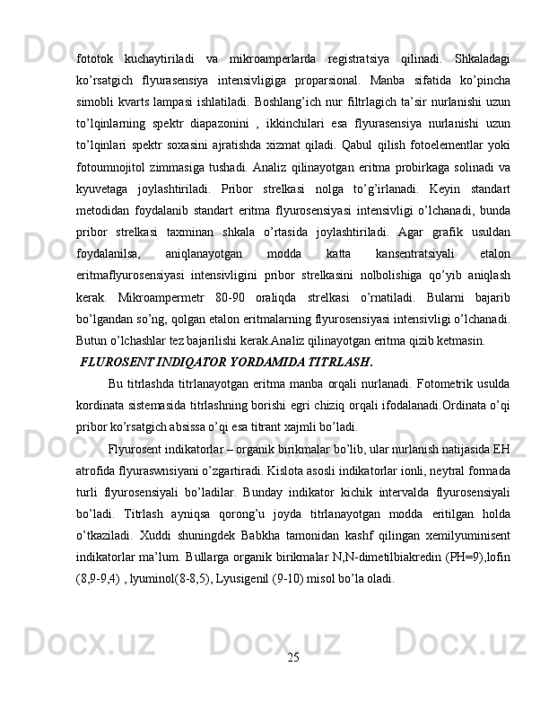 fototok   kuchaytiriladi   va   mikroamperlarda   registratsiya   qilinadi.   Shkaladagi
ko’rsatgich   flyurasensiya   intensivligiga   proparsional.   Manba   sifatida   ko’pincha
simobli   kvarts   lampasi   ishlatiladi.   Boshlang’ich   nur   filtrlagich   ta’sir   nurlanishi   uzun
to’lqinlarning   spektr   diapazonini   ,   ikkinchilari   esa   flyurasensiya   nurlanishi   uzun
to’lqinlari   spektr   soxasini   ajratishda   xizmat   qiladi.   Qabul   qilish   fotoelementlar   yoki
fotoumnojitol   zimmasiga   tushadi.   Analiz   qilinayotgan   eritma   probirkaga   solinadi   va
kyuvetaga   joylashtiriladi.   Pribor   strelkasi   nolga   to’g’irlanadi.   Keyin   standart
metodidan   foydalanib   standart   eritma   flyurosensiyasi   intensivligi   o’lchanadi,   bunda
pribor   strelkasi   taxminan   shkala   o’rtasida   joylashtiriladi.   Agar   grafik   usuldan
foydalanilsa,   aniqlanayotgan   modda   katta   kansentratsiyali   etalon
eritmaflyurosensiyasi   intensivligini   pribor   strelkasini   nolbolishiga   qo’yib   aniqlash
kerak.   Mikroampermetr   80-90   oraliqda   strelkasi   o’rnatiladi.   Bularni   bajarib
bo’lgandan so’ng, qolgan etalon eritmalarning flyurosensiyasi intensivligi o’lchanadi.
Butun o’lchashlar tez bajarilishi kerak.Analiz qilinayotgan eritma qizib ketmasin.
  FLUROSENT INDIQATOR YORDAMIDA TITRLASH .
Bu   titrlashda   titrlanayotgan   eritma   manba   orqali   nurlanadi.   Fotometrik   usulda
kordinata sistemasida titrlashning borishi egri chiziq orqali ifodalanadi.Ordinata o’qi
pribor ko’rsatgich absissa o’qi esa titrant xajmli bo’ladi.
Flyurosent indikatorlar – organik birikmalar bo’lib, ular nurlanish natijasida EH
atrofida flyuraswnsiyani o’zgartiradi. Kislota asosli indikatorlar ionli, neytral formada
turli   flyurosensiyali   bo’ladilar.   Bunday   indikator   kichik   intervalda   flyurosensiyali
bo’ladi.   Titrlash   ayniqsa   qorong’u   joyda   titrlanayotgan   modda   eritilgan   holda
o’tkaziladi.   Xuddi   shuningdek   Babkha   tamonidan   kashf   qilingan   xemilyuminisent
indikatorlar  ma’lum. Bullarga  organik birikmalar   N,N-dimetilbiakredin  (PH=9),lofin
(8,9-9,4) , lyuminol(8-8,5), Lyusigenil (9-10) misol bo’la oladi.
 
25 