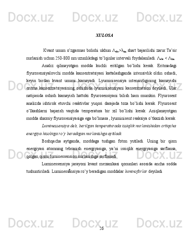 XULOSA
  Kvant  unum  o’zgarmas  bolishi  ukhun   Λ
abs > λ
im   shart  bajarilishi  zarur.Ta’sir
nurlanish uchun 250-800 nm uzunlikdagi to’lqinlar intervali foydalaniladi.  Λ
abs  <  Λ
lm
Analiz   qilinayotgan   modda   kuchli   eritilgan   bo’lishi   kerak.   Eritmadagi
flyurosensiyalovchi   modda   kansentratsiyasi   kattalashganda   intensivlik   oldin   oshadi,
keyin   birdan   kvant   unumi   kamayadi.   Lyuminisensiya   intensivligining   kamayishi
eritma   kansentratsiyasining   oshishida   lyuminisensiyani   kansentratsion   deyiladi.   Ular
natijasida   oshish   kamayish   hattoki   flyurosensiyani   bilish   ham   mumkin.   Flyurosent
analizda   ishtirok   etuvchi   reaktivlar   yuqori   darajada   toza   bo’lishi   kerak.   Flyurosent
o’lkashlarni   bajarish   vaqtida   temperatura   bir   xil   bo’lishi   kerak.   Aniqlanayotgan
modda shaxsiy flyurosensiyasiga ega bo’lmasa , lyuminisent reaksiya o’tkazish kerak.
Luminessensiya deb, berilgan temperaturada issiqlik nurlanishidan ortiqcha
energiya hisobiga ro’y beradigan nurlanishga aytiladi.
Boshqacha   aytganda,   moddaga   tushgan   foton   yutiladi.   Uning   bir   qism
energiyasi   atomning   tebranish   energiyasiga,   ya’ni   issiqlik   energiyasiga   sarflansa,
qolgan qismi luminessension nurlanishga sarflanadi.
Luminessensiya   jarayoni   kvant   mexanikasi   qonunlari   asosida   ancha   sodda
tushuntiriladi. Luminessånsiya ro’y beradigan moddalar  luminoforlar  deyiladi
 
 
 
26 