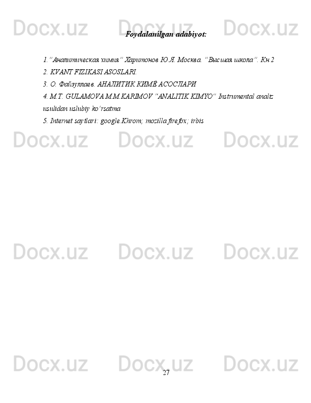 Foydalanilgan adabiyot:
1.” Аналитическая   химия ”  Харитонов   Ю . Я . M осква . ” Высшая   школа ”.  Кн  2 
2. KVANT FIZIKASI ASOSLARI.
3.  О .  Файзуллаев .  АНАЛИТИК   КИМЁ   АСОСЛАРИ
4. M.T. GULAMOVA M.M.KARIMOV “ANALITIK KIMYO” Instrumental analiz 
usulidan uslubiy ko’rsatma
5. Internet saytlari: google.Khrom; mozilla firefox; irbis
27 
