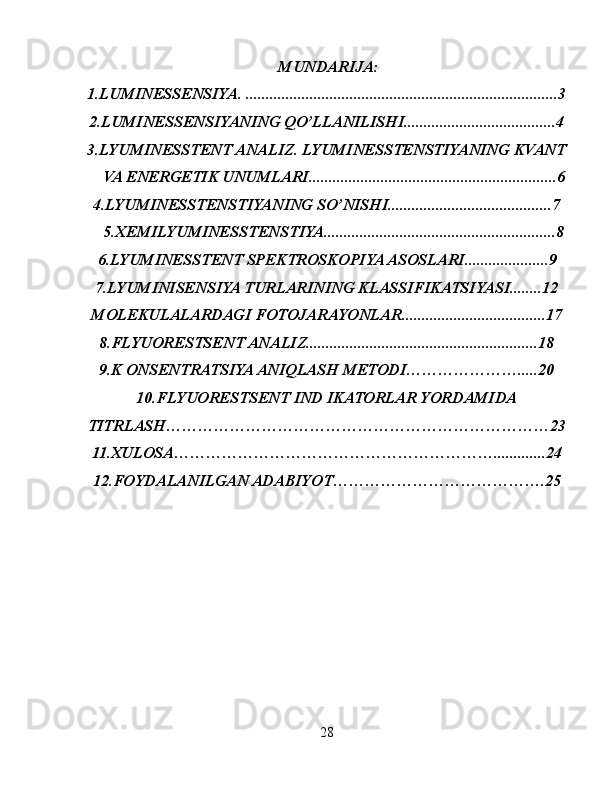  MUNDARIJA:
1. LUMINESSENSIYA. ..............................................................................3
2.LUMINESSENSIYANING QO’LLANILISHI......................................4
3.LYUMINESSTENT ANALIZ. LYUMINESSTENSTIYANING KVANT
VA ENERGETIK UNUMLARI..............................................................6
4.LYUMINESSTENSTIYANING SO’NISHI.........................................7
5.XEMILYUMINESSTENSTIYA..........................................................8
6.LYUMINESSTENT SPEKTROSKOPIYA ASOSLARI.....................9 
7.LYUMINISENSIYA TURLARINING KLASSIFIKATSIYASI........12
MOLEKULALARDAGI FOTOJARAYONLAR....................................17
8.FLYUORESTSENT ANALIZ..........................................................18
9.K ONSENTRATSIYA ANIQLAS H METODI………………….....20
10.FLYUORESTSENT IND IKATORLAR YORDAMIDA
TITRLASH………………………………………………………………23
11.XULOSA……………………………………………………............. 24
12. FOYDALANILGAN ADABIYOT………………………………….25
28 
