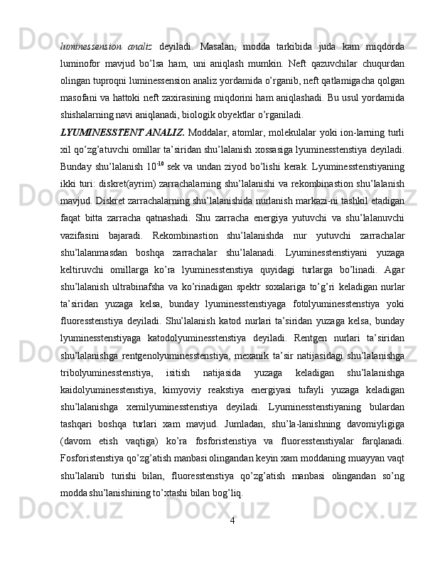 luminessension   analiz   deyiladi.   Masalan,   modda   tarkibida   juda   kam   miqdorda
luminofor   mavjud   bo’lsa   ham,   uni   aniqlash   mumkin.   Neft   qazuvchilar   chuqurdan
olingan tuproqni luminessension analiz yordamida o’rganib, neft qatlamigacha qolgan
masofani va hattoki neft zaxirasining miqdorini ham aniqlashadi. Bu usul yordamida
shishalarning navi aniqlanadi, biologik obyektlar o’rganiladi.  
LYUMINESSTENT ANALIZ.   Moddalar, atomlar, molekulalar yoki ion-larning turli
xil qo’zg’atuvchi omillar ta’siridan shu’lalanish xossasiga lyuminesstenstiya deyiladi.
Bunday  shu’lalanish  10 -10  
sek  va   undan  ziyod  bo’lishi   kerak.   Lyuminesstenstiyaning
ikki turi: diskret(ayrim) zarrachalarning shu’lalanishi va rekombinastion shu’lalanish
mavjud. Diskret zarrachalarning shu’lalanishida nurlanish markazi-ni tashkil etadigan
faqat   bitta   zarracha   qatnashadi.   Shu   zarracha   energiya   yutuvchi   va   shu’lalanuvchi
vazifasini   bajaradi.   Rekombinastion  
shu’lalanishda   nur   yutuvchi   zarrachalar
shu’lalanmasdan   boshqa   zarrachalar   shu’lalanadi.   Lyuminesstenstiyani   yuzaga
keltiruvchi   omillarga  
ko’ra   lyuminesstenstiya   quyidagi   turlarga   bo’linadi.   Agar
shu’lalanish   ultrabinafsha   va   ko’rinadigan   spektr   soxalariga   to’g’ri   keladigan  
nurlar
ta’siridan   yuzaga   kelsa,   bunday   lyuminesstenstiyaga   fotolyuminesstenstiya   yoki
fluoresstenstiya   deyiladi.   Shu’lalanish   katod   nurlari  
ta’siridan   yuzaga   kelsa,   bunday
lyuminesstenstiyaga   katodolyuminesstenstiya   deyiladi.   Rentgen   nurlari   ta’siridan
shu’lalanishga   rentgenolyuminesstenstiya,   mexanik   ta’sir   natijasidagi   shu’lalanishga
tribolyuminesstenstiya,   isitish   natijasida   yuzaga   keladigan   shu’lalanishga
kaidolyuminesstenstiya,   kimyoviy   reakstiya   energiyasi   tufayli   yuzaga   keladigan
shu’lalanishga   xemilyuminesstenstiya   deyiladi.   Lyuminesstenstiyaning   bulardan
tashqari   boshqa   turlari   xam   mavjud.   Jumladan,   shu’la-lanishning   davomiyligiga
(davom   etish   vaqtiga)   ko’ra   fosforistenstiya  
va   fluoresstenstiyalar   farqlanadi.
Fosforistenstiya qo’zg’atish manbasi  
olingandan keyin xam moddaning muayyan vaqt
shu’lalanib   turishi  
bilan,   fluoresstenstiya   qo’zg’atish   manbasi   olingandan   so’ng
modda  
shu’lanishining to’xtashi bilan bog’liq.
4 