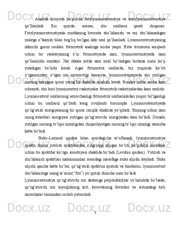 Analitik   kimyoda   ko’pincha   fotolyuminesstenstiya   va   xemilyuminesstenstiya
qo’llaniladi.   Biz   quyida,   asosan,   shu   usullarni   qarab   chiqamiz.
Fotolyuminesstenstiyada   moddaning   bevosita   shu’lalanishi   va   uni   shu’lalanadigan
xolatga o’tkazish bilan bog’liq bo’lgan ikki usul  qo’llaniladi. Lyuminesstenstiyaning
ikkinchi   gurux   usullari   fotometrik   analizga   ancha   yaqin.   Bitta   elementni   aniqlash
uchun   bir   reakstiyaning   o’zi   fotometriyada   xam,   lyuminesstenstiyada   xam
qo’llanilishi   mumkin.   Xar   ikkala   xolda   xam   xosil   bo’ladigan   birikma   nurni   ko’p
yutadigan   bo’lishi   kerak.   Agar   fotometrik   usullarda,   biz   yuqorida   ko’rib
o’tganmizday,   o’tgan   nur   intensivligi   kamaysa,   lyuminesstenstiyada   shu   yutilgan
nurning talaygina qismi  yorug’lik shaklida ajralishi  kerak. Bunday xollar ancha kam
uchraydi, shu bois lyuminesstent reakstiyalar fotometrik reakstiyalardan kam sonlidir.
Lyuminesstent usullarning sezuvchanligi fotometrik usullarnikidan yuqori bo’lganligi
uchun   bu   usullarni   qo’llash   keng   rivojlanib   bormoqda.   Lyuminesstenstiyada
qo’zg’atish energiyasining bir qismi issiqlik shaklida yo’qoladi. Shuning uchun xam
uning   kvantlari   energiyasi   yutilgan   qo’zg’atuvchi   energiyadan   kam   bo’ladi.   Demak,
yutilgan nurning to’lqin uzunligidan chiqarilayotgan nurning to’lqin uzunligi xamisha
katta bo’ladi.
  Stoks–Lommel   qoidasi   bilan   quyidagicha   ta’riflanadi:   lyuminesstenstiya
spektri   doimo   yutilish   spektrlaridan   o’ngroqqa   siljigan   bo’lib,   ko’pchilik   moddalar
uchun bu spektrlar ko’zgu simetriyasi shaklida bo’ladi (Levshin qoidasi). Yutilish va
shu’lalanish spektrlari maksimumlari orasidagi masofaga stoks siljishi deyiladi. Stoks
siljishi qancha katta bo’lsa, qo’zg’atish spektrini ajratish va binobarin, lyuminesstent
shu’lalanishga uning ta’sirini(“fon”) yo’qotish shuncha oson bo’ladi.
Lyuminesstenstiya   qo’zg’atuvchi   nur   dastasiga   perpendikulyar   yo’nalishda   bo’lsada,
qo’zg’atuvchi   nur   suyuqlikning   sirti,   kyuvetaning   devorlari   va   eritmadagi   turli
zarrachalar tomonidan sochib yuboriladi.
5 