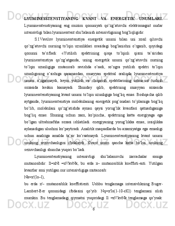 LYUMINESSTENSTIYANING   KVANT   VA   ENERGETIK   UNUMLARI.
Lyuminesstenstiyaning   eng   muxim   qonuniyati   qo’zg’atuvchi   elektromagnit   nurlar
intensivligi bilan lyuminesstent shu’lalanish intensivligining bog’liqligidir.
S.I.Vavilov   lyuminesstenstiya   energetik   unumi   bilan   uni   xosil   qiluvchi
qo’zg’atuvchi   nurning   to’lqin   uzunliklari   orasidagi   bog’lanishni   o’rganib,   quyidagi
qonunni   ta’rifladi:   «Yutilish   spektrining   qisqa   to’lqinli   qismi   ta’siridan
lyuminesstenstiya   qo’zg’atganda,   uning   energetik   unumi   qo’zg’atuvchi   nurning
to’lqin   uzunligiga   mutanosib   ravishda   o’sadi,   so’ngra   yutilish   spektri   to’lqin
uzunligining   o’sishiga   qaramasdan,   muayyan   spektral   oraliqda   lyuminesstenstiya
unumi   o’zgarmaydi,   keyin   yutilish   va   chiqarish   spektrlarining   ustma-ust   tushish
soxasida   keskin   kamayadi.   Shunday   qilib,   spektrning   muayyan   soxasida
lyuminesstenstiyaning kvant unumi to’lqin uzunligiga bog’liq emas. Boshqacha qilib
aytganda,   lyuminesstenstiya   molekulaning   energetik   pog’onalari   to’plamiga   bog’liq
bo’lib,   molekulani   qo’zg’atishda   aynan   qaysi   yorug’lik   kvantlari   qatnashganiga
bog’liq   emas.   Shuning   uchun   xam,   ko’pincha,   spektrning   katta   energiyaga   ega
bo’lgan   ultrabinafsha   soxasi   ishlatiladi.   energiyaning   yorug’likka   emas,   issiqlikka
aylanadigan ulushini  ko’paytiradi. Analitik maqsadlarda bu axamiyatga ega emasligi
uchun   analizga   amalda   ta’sir   ko’rsatmaydi.   Lyuminesstenstiyaning   kvant   unumi
usulning   sezuvchanligini   ifodalaydi.   Kvant   unum   qancha   katta   bo’lsa,   usulning
sezuvchanligi shuncha yuqori bo’ladi.
Lyuminesstenstiyaning   intensivligi   shu’lalanuvchi   zarrachalar   soniga
mutanosibdir:   Il=xNl   =xVkvNk,   bu   erda   x–   mutanosiblik   koeffisti-enti.   Yutilgan
kvantlar soni yutilgan nur intensivligiga mutanosib:
Nk=x'(Io–I),
bu   erda   x'–   mutanosiblik   koeffistienti.   Ushbu   tenglamaga   intensivlikning   Buger-
Lambert-Ber   qonunidagi   ifodasini   qo’yib:   Nq=x'Io(1-10-εKl)   tenglamani   olish
mumkin.   Bu   tenglamadagi   qiymatni   yuqoridagi   Il   =xVkvNk   tenglamaga   qo’ysak:
6 