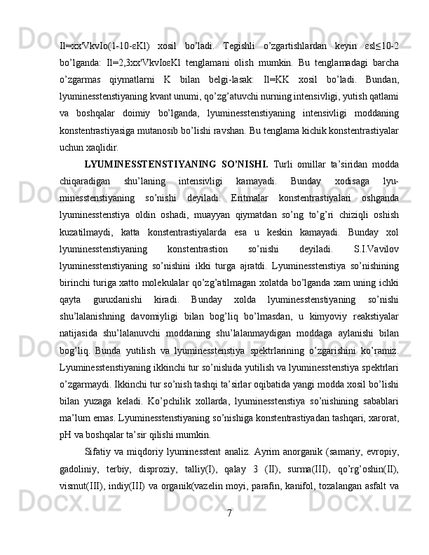 Il=xx'VkvIo(1-10-εKl)   xosil   bo’ladi.   Tegishli   o’zgartishlardan   keyin   εsl≤10-2
bo’lganda:   Il=2,3xx'VkvIoεKl   tenglamani   olish   mumkin.   Bu   tenglamadagi   barcha
o’zgarmas   qiymatlarni   K   bilan   belgi-lasak:   Il=KK   xosil   bo’ladi.   Bundan,
lyuminesstenstiyaning kvant unumi, qo’zg’atuvchi nurning intensivligi, yutish qatlami
va   boshqalar   doimiy   bo’lganda,   lyuminesstenstiyaning   intensivligi   moddaning
konstentrastiyasiga mutanosib bo’lishi ravshan. Bu tenglama kichik konstentrastiyalar
uchun xaqlidir.
LYUMINESSTENSTIYANING   SO’NISHI.   Turli   omillar   ta’siridan   modda
chiqaradigan   shu’laning   intensivligi   kamayadi.   Bunday   xodisaga   lyu-
minesstenstiyaning   so’nishi   deyiladi.   Eritmalar   konstentrastiyalari   oshganda
lyuminesstenstiya   oldin   oshadi,   muayyan   qiymatdan   so’ng   to’g’ri   chiziqli   oshish
kuzatilmaydi,   katta   konstentrastiyalarda   esa   u   keskin   kamayadi.   Bunday   xol
lyuminesstenstiyaning   konstentrastion   so’nishi   deyiladi.   S.I.Vavilov
lyuminesstenstiyaning   so’nishini   ikki   turga   ajratdi.   Lyuminesstenstiya   so’nishining
birinchi turiga xatto molekulalar qo’zg’atilmagan xolatda bo’lganda xam uning ichki
qayta   guruxlanishi   kiradi.   Bunday   xolda   lyuminesstenstiyaning   so’nishi
shu’lalanishning   davomiyligi   bilan   bog’liq   bo’lmasdan,   u   kimyoviy   reakstiyalar
natijasida   shu’lalanuvchi   moddaning   shu’lalanmaydigan   moddaga   aylanishi   bilan
bog’liq.   Bunda   yutilish   va   lyuminesstenstiya   spektrlarining   o’zgarishini   ko’ramiz.
Lyuminesstenstiyaning ikkinchi tur so’nishida yutilish va lyuminesstenstiya spektrlari
o’zgarmaydi. Ikkinchi tur so’nish tashqi ta’sirlar oqibatida yangi modda xosil bo’lishi
bilan   yuzaga   keladi.   Ko’pchilik   xollarda,   lyuminesstenstiya   so’nishining   sabablari
ma’lum emas. Lyuminesstenstiyaning so’nishiga konstentrastiyadan tashqari, xarorat,
pH va boshqalar ta’sir qilishi mumkin.
Sifatiy   va   miqdoriy   lyuminesstent   analiz.   Ayrim   anorganik   (samariy,   evropiy,
gadoliniy,   terbiy,   disproziy,   talliy(I),   qalay   3   (II),   surma(III),   qo’rg’oshin(II),
vismut(III), indiy(III)  va organik(vazelin moyi, parafin, kanifol, tozalangan asfalt  va
7 