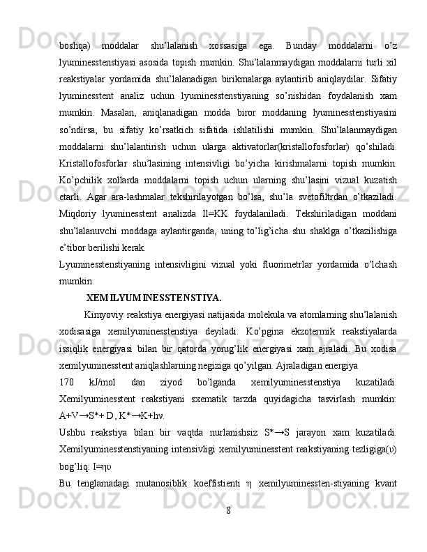 boshqa)   moddalar   shu’lalanish   xossasiga   ega.   Bunday   moddalarni   o’z
lyuminesstenstiyasi   asosida   topish   mumkin.   Shu’lalanmaydigan   moddalarni   turli   xil
reakstiyalar   yordamida   shu’lalanadigan   birikmalarga   aylantirib   aniqlaydilar.   Sifatiy
lyuminesstent   analiz   uchun   lyuminesstenstiyaning   so’nishidan   foydalanish   xam
mumkin.   Masalan,   aniqlanadigan   modda   biror   moddaning   lyuminesstenstiyasini
so’ndirsa,   bu   sifatiy   ko’rsatkich   sifatida   ishlatilishi   mumkin.   Shu’lalanmaydigan
moddalarni   shu’lalantirish   uchun   ularga   aktivatorlar(kristallofosforlar)   qo’shiladi.
Kristallofosforlar   shu’lasining   intensivligi   bo’yicha   kirishmalarni   topish   mumkin.
Ko’pchilik   xollarda   moddalarni   topish   uchun   ularning   shu’lasini   vizual   kuzatish
etarli.   Agar   ara-lashmalar   tekshirilayotgan   bo’lsa,   shu’la   svetofiltrdan   o’tkaziladi.
Miqdoriy   lyuminesstent   analizda   Il=KK   foydalaniladi.   Tekshiriladigan   moddani
shu’lalanuvchi   moddaga   aylantirganda,   uning   to’lig’icha   shu   shaklga   o’tkazilishiga
e’tibor berilishi kerak.
Lyuminesstenstiyaning   intensivligini   vizual   yoki   fluorimetrlar   yordamida   o’lchash
mumkin. 
 XEMILYUMINESSTENSTIYA.  
Kimyoviy reakstiya energiyasi natijasida molekula va atomlarning shu’lalanish
xodisasiga   xemilyuminesstenstiya   deyiladi.   Ko’pgina   ekzotermik   reakstiyalarda
issiqlik   energiyasi   bilan   bir   qatorda   yorug’lik   energiyasi   xam   ajraladi.   Bu   xodisa
xemilyuminesstent aniqlashlarning negiziga qo’yilgan. Ajraladigan energiya
170   kJ/mol   dan   ziyod   bo’lganda   xemilyuminesstenstiya   kuzatiladi.
Xemilyuminesstent   reakstiyani   sxematik   tarzda   quyidagicha   tasvirlash   mumkin:
A+V→S*+ D, K*→K+hν.
Ushbu   reakstiya   bilan   bir   vaqtda   nurlanishsiz   S*→S   jarayon   xam   kuzatiladi.
Xemilyuminesstenstiyaning  intensivligi xemilyuminesstent  reakstiyaning tezligiga(υ)
bog’liq: I=ηυ 
Bu   tenglamadagi   mutanosiblik   koeffistienti   η   xemilyuminessten-stiyaning   kvant
8 