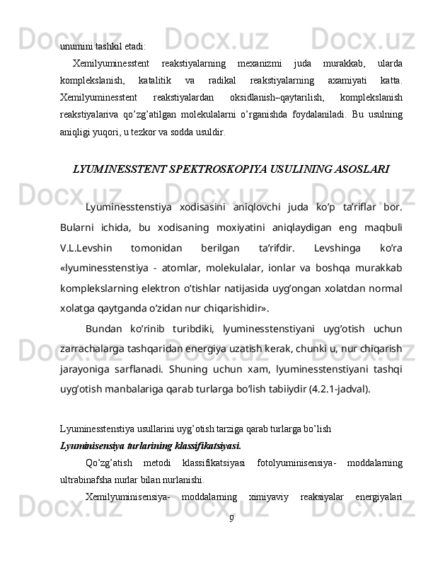 unumini tashkil etadi:
  Xemilyuminesstent   reakstiyalarning   mexanizmi   juda   murakkab,   ularda
komplekslanish,   katalitik   va   radikal   reakstiyalarning   axamiyati   katta.
Xemilyuminesstent   reakstiyalardan   oksidlanish–qaytarilish,   komplekslanish
reakstiyalariva   qo’zg’atilgan   molekulalarni   o’rganishda   foydalaniladi.   Bu   usulning
aniqligi yuqori, u tezkor va sodda usuldir.
LYUMINESSTENT SPEKTROSKOPIYA USULINING ASOSLARI
Lyuminesstenstiya   xodisasini   aniqlovchi   juda   ko’p   ta’riflar   bor.
Bularni   ichida,   bu   xodisaning   moxiyatini   aniqlaydigan   eng   maqbuli
V.L.Levshin   tomonidan   berilgan   ta’rifdir.   Levshinga   ko’ra
«lyuminesstenstiya   -   atomlar,   molekulalar,   ionlar   va   boshqa   murakkab
komplekslarning  elektron  o’tishlar  natijasida  uyg’ongan  xolatdan  normal
xolatga qaytganda o’zidan nur chiqarishidir».
Bundan   ko’rinib   turibdiki,   lyuminesstenstiyani   uyg’otish   uchun
zarrachalarga tashqaridan energiya uzatish kerak, chunki u, nur chiqarish
jarayoniga   sarflanadi.   Shuning   uchun   xam,   lyuminesstenstiyani   tashqi
uyg’otish manbalariga qarab turlarga bo’lish tabiiydir (4.2.1-jadval).
Lyuminesstenstiya usullarini uyg’otish tarziga qarab turlarga bo’lish  
Lyuminisensiya turlarining klassifikatsiyasi.
Qo’zg’atish   metodi   klassifikatsiyasi   fotolyuminisensiya-   moddalarning
ultrabinafsha nurlar bilan nurlanishi.
Xemilyuminisensiya-   moddalarning   ximiyaviy   reaksiyalar   energiyalari
9 