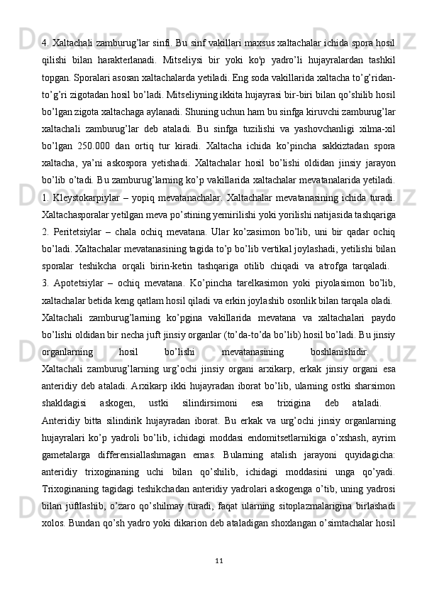 4. Xaltachali zamburug’lar sinfi. Bu sinf vakillari maxsus xaltachalar ichida spora hosil
qilishi   bilan   harakterlanadi.   Mitseliysi   bir   yoki   ko'p   yadro’li   hujayralardan   tashkil
topgan. Sporalari asosan xaltachalarda yetiladi. Eng soda vakillarida xaltacha to’g’ridan-
to’g’ri zigotadan hosil bo’ladi. Mitseliyning ikkita hujayrasi bir-biri bilan qo’shilib hosil
bo’lgan zigota xaltachaga aylanadi. Shuning uchun ham bu sinfga kiruvchi zamburug’lar
xaltachali   zamburug’lar   deb   ataladi.   Bu   sinfga   tuzilishi   va   yashovchanligi   xilma-xil
bo’lgan   250.000   dan   ortiq   tur   kiradi.   Xaltacha   ichida   ko’pincha   sakkiztadan   spora
xaltacha,   ya’ni   askospora   yetishadi.   Xaltachalar   hosil   bo’lishi   oldidan   jinsiy   jarayon
bo’lib o’tadi. Bu zamburug’larning ko’p vakillarida xaltachalar mevatanalarida yetiladi.
1.   Kleystokarpiylar   –   yopiq   mevatanachalar.   Xaltachalar   mevatanasining   ichida   turadi.
Xaltachasporalar yetilgan meva po’stining yemirilishi yoki yorilishi natijasida tashqariga
2.   Peritetsiylar   –   chala   ochiq   mevatana.   Ular   ko’zasimon   bo’lib,   uni   bir   qadar   ochiq
bo’ladi. Xaltachalar mevatanasining tagida to’p bo’lib vertikal joylashadi, yetilishi bilan
sporalar   teshikcha   orqali   birin-ketin   tashqariga   otilib   chiqadi   va   atrofga   tarqaladi.  
3.   Apotetsiylar   –   ochiq   mevatana.   Ko’pincha   tarelkasimon   yoki   piyolasimon   bo’lib,
xaltachalar betida keng qatlam hosil qiladi va erkin joylashib osonlik bilan tarqala oladi. 
Xaltachali   zamburug’larning   ko’pgina   vakillarida   mevatana   va   xaltachalari   paydo
bo’lishi oldidan bir necha juft jinsiy organlar (to’da-to’da bo’lib) hosil bo’ladi. Bu jinsiy
organlarning   hosil   bo’lishi   mevatanasining   boshlanishidir.  
Xaltachali   zamburug’larning   urg’ochi   jinsiy   organi   arxikarp,   erkak   jinsiy   organi   esa
anteridiy   deb   ataladi.   Arxikarp   ikki   hujayradan   iborat   bo’lib,   ularning   ostki   sharsimon
shakldagisi   askogen,   ustki   silindirsimoni   esa   trixigina   deb   ataladi.  
Anteridiy   bitta   silindirik   hujayradan   iborat.   Bu   erkak   va   urg’ochi   jinsiy   organlarning
hujayralari   ko’p   yadroli   bo’lib,   ichidagi   moddasi   endomitsetlarnikiga   o’xshash,   ayrim
gametalarga   differensiallashmagan   emas.   Bularning   atalish   jarayoni   quyidagicha:
anteridiy   trixoginaning   uchi   bilan   qo’shilib,   ichidagi   moddasini   unga   qo’yadi.
Trixoginaning tagidagi teshikchadan anteridiy yadrolari askogenga o’tib, uning yadrosi
bilan   juftlashib,   o’zaro   qo’shilmay   turadi,   faqat   ularning   sitoplazmalarigina   birlashadi
xolos. Bundan qo’sh yadro yoki dikarion deb ataladigan shoxlangan o’simtachalar hosil
11 