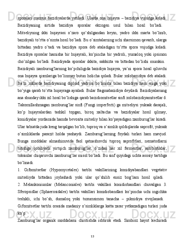 sporalari  maxsus   bazidiyalarda yetiladi.  Ularda ona  hujayra –  bazidiya  vujudga keladi.
Bazidiyaning   sirtida   bazidiya   sporalar   ekzogen   usul   bilan   hosil   bo’ladi.  
Mitseliyning   ikki   hujayrasi   o’zaro   qo’shilgandan   keyin,   yadro   ikki   marta   bo’linib,
bazidiyali to’rtta o’simta hosil bo’ladi. Bu o’simtalarning uchi sharsimon qavarib, ularga
bittadan   yadro   o’tadi   va   bazidiya   spora   deb   ataladigan   to’rtta   spora   vujudga   keladi.
Bazidiya   sporalar   hamisha   bir   hujayrali,   ko’pincha   bir   yadroli,   yumaloq   yoki   ipsimon
cho’zilgan   bo’ladi.   Bazidiyada   sporalar   ikkita,   sakkizta   va   bittadan   bo’lishi   mumkin.  
Bazidiyali   zamburug’larning   ko’pchiligida   bazidiya   hujayra,   ya’ni   spora   hosil   qiluvchi
ona hujayra qismlariga bo’linmay butun holicha qoladi. Bular xolobazidiya deb ataladi.
Ba’zi   xollarda   bazidiyaning   diploid   yadrosi   bo’linishi   bilan   bazidiya   ham   eniga   yoki
bo’yiga qarab to’rtta hujayraga ajraladi. Bular fragmabazidiya deyiladi. Bazidiyalarning
ana shunday ikki xil hosil bo’lishiga qarab bazidiomitsetlar sinfi xolobazidiyamitsetlar 6.
Takomillashmagan  zamburug’lar  sinfi  (Fungi  imperfecti)  ga mitseliysi  yuksak  darajali,
ko’p   hujayralardan   tashkil   topgan,   biroq   xaltacha   va   bazidiyalar   hosil   qilmay,
konidiyalar yordamida hamda bevosita mitseliy bilan ko’payadigan zamburug’lar kiradi.
Ular tabiatda juda keng tarqalgan bo’lib, tuproq va o’simlik qoldiqlarida saprofit, yuksak
o’simliklarda   parazit   holda   yashaydi.   Zamburug’larning   foydali   turlari   ham   mavjud.
Bunga   moddalar   almashinuvida   faol   qatnashuvchi   tuproq   saprofitlari,   nematodlarni
tutishga   qobiliyatli   yirtqich   zamburug’lar,   o’zidan   har   xil   fermentlar,   antibiotiklar,
toksinlar chiqaruvchi zamburug’lar misol bo’ladi. Bu sinf quyidagi uchta asosiy tartibga
bo’linadi.  
1.   Gifomitsetlar   (Hypomycetales)   tartibi   vakillarining   konidiyabandlari   vegetativ
mitseliyda   bittadan   joylashadi   yoki   ular   qo’shilib   ensiz   bog’lam   hosil   qiladi.  
2.   Melankoniumlar   (Melanconiales)   tartibi   vakillari   konidiobandlari   chuvalgan   3.
Sferopsidlar   (Sphaerosidales)   tartibi   vakillari   konidiobandlari   ko’pincha   uchi   ingichka
teshikli,   ichi   bo’sh,   dumaloq   yoki   tuxumsimon   tanacha   –   piknidiya   rivojlanadi.  
Gifomitsetlar tartibi orasida madaniy o’simliklarga katta zarar yetkazadigan turlari juda
ko’p.  
Zamburug’lar   organik   moddalarni   chiritishda   ishtirok   etadi.   Simbioz   hayot   kechiradi
13 