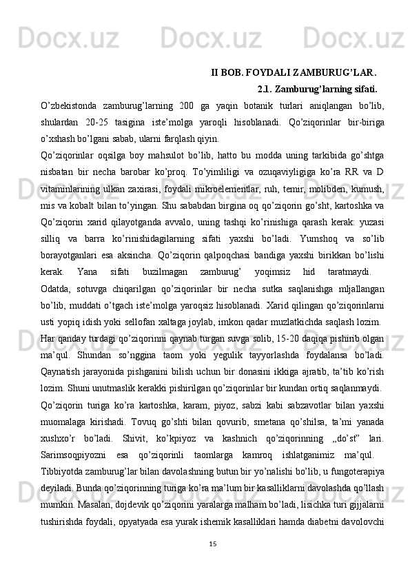                      
                                    II   BOB.   FOYDALI   ZAMBURUG’LAR.  
                                                            2.1.   Zamburug’larning   sifati.  
O’zbekistonda   zamburug’larning   200   ga   yaqin   botanik   turlari   aniqlangan   bo’lib,
shulardan   20-25   tasigina   iste’molga   yaroqli   hisoblanadi.   Qo’ziqorinlar   bir-biriga
o’xshash   bo’lgani   sabab,   ularni   farqlash   qiyin.  
Qo’ziqorinlar   oqsilga   boy   mahsulot   bo’lib,   hatto   bu   modda   uning   tarkibida   go’shtga
nisbatan   bir   necha   barobar   ko’proq.   To’yimliligi   va   ozuqaviyligiga   ko’ra   RR   va   D
vitaminlarining  ulkan zaxirasi,  foydali  mikroelementlar, ruh, temir, molibden,  kumush,
mis va kobalt bilan to’yingan. Shu sababdan birgina oq qo’ziqorin go’sht, kartoshka va
Qo’ziqorin   xarid   qilayotganda   avvalo,   uning   tashqi   ko’rinishiga   qarash   kerak:   yuzasi
silliq   va   barra   ko’rinishidagilarning   sifati   yaxshi   bo’ladi.   Yumshoq   va   so’lib
borayotganlari   esa   aksincha.   Qo’ziqorin   qalpoqchasi   bandiga   yaxshi   birikkan   bo’lishi
kerak.   Yana   sifati   buzilmagan   zamburug’   yoqimsiz   hid   taratmaydi.  
Odatda,   sotuvga   chiqarilgan   qo’ziqorinlar   bir   necha   sutka   saqlanishga   mljallangan
bo’lib, muddati o’tgach iste’molga yaroqsiz hisoblanadi. Xarid qilingan qo’ziqorinlarni
usti yopiq idish yoki sellofan xaltaga joylab, imkon qadar muzlatkichda saqlash lozim.  
Har qanday turdagi qo’ziqorinni qaynab turgan suvga solib, 15-20 daqiqa pishirib olgan
ma’qul.   Shundan   so’nggina   taom   yoki   yegulik   tayyorlashda   foydalansa   bo’ladi.
Qaynatish   jarayonida   pishganini   bilish   uchun   bir   donasini   ikkiga   ajratib,   ta’tib   ko’rish
lozim. Shuni unutmaslik kerakki pishirilgan qo’ziqorinlar bir kundan ortiq saqlanmaydi. 
Qo’ziqorin   turiga   ko’ra   kartoshka,   karam,   piyoz,   sabzi   kabi   sabzavotlar   bilan   yaxshi
muomalaga   kirishadi.   Tovuq   go’shti   bilan   qovurib,   smetana   qo’shilsa,   ta’mi   yanada
xushxo’r   bo’ladi.   Shivit,   ko’kpiyoz   va   kashnich   qo’ziqorinning   ,,do’st”   lari.
Sarimsoqpiyozni   esa   qo’ziqorinli   taomlarga   kamroq   ishlatganimiz   ma’qul.  
Tibbiyotda zamburug’lar bilan davolashning butun bir yo’nalishi bo’lib, u fungoterapiya
deyiladi. Bunda qo’ziqorinning turiga ko’ra ma’lum bir kasalliklarni davolashda qo’llash
mumkin. Masalan, dojdevik qo’ziqorini yaralarga malham bo’ladi, lisichka turi gijjalarni
tushirishda foydali, opyatyada esa yurak ishemik kasalliklari hamda diabetni davolovchi
15 