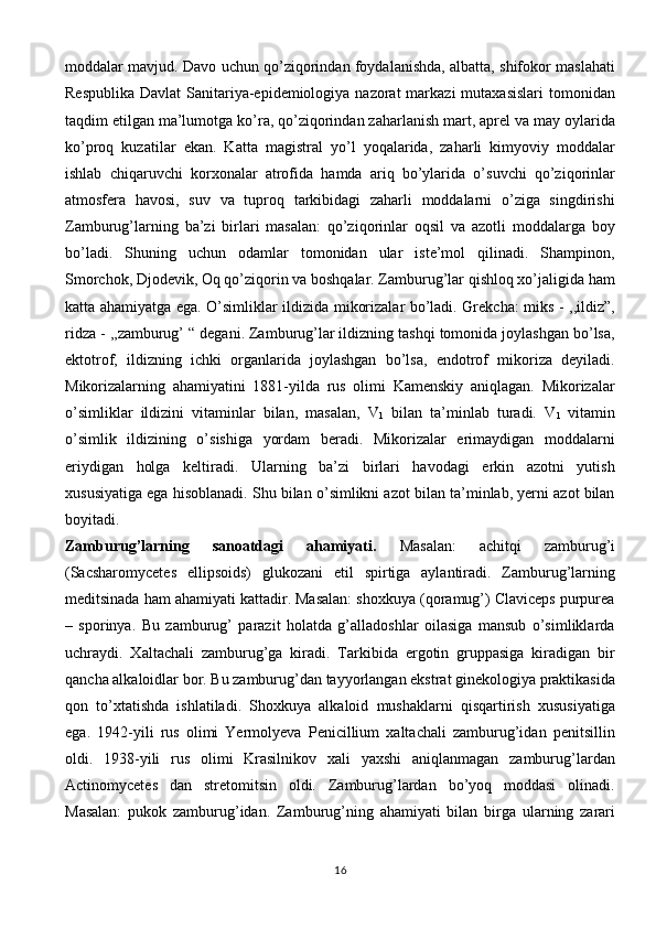 moddalar mavjud. Davo uchun qo’ziqorindan foydalanishda, albatta, shifokor maslahati
Respublika  Davlat  Sanitariya-epidemiologiya nazorat  markazi  mutaxasislari  tomonidan
taqdim etilgan ma’lumotga ko’ra, qo’ziqorindan zaharlanish mart, aprel va may oylarida
ko’proq   kuzatilar   ekan.   Katta   magistral   yo’l   yoqalarida,   zaharli   kimyoviy   moddalar
ishlab   chiqaruvchi   korxonalar   atrofida   hamda   ariq   bo’ylarida   o’suvchi   qo’ziqorinlar
atmosfera   havosi,   suv   va   tuproq   tarkibidagi   zaharli   moddalarni   o’ziga   singdirishi
Zamburug’larning   ba’zi   birlari   masalan:   qo’ziqorinlar   oqsil   va   azotli   moddalarga   boy
bo’ladi.   Shuning   uchun   odamlar   tomonidan   ular   iste’mol   qilinadi.   Shampinon,
Smorchok, Djodevik, Oq qo’ziqorin va boshqalar. Zamburug’lar qishloq xo’jaligida ham
katta ahamiyatga ega. O’simliklar ildizida mikorizalar bo’ladi. Grekcha: miks - ,,ildiz”,
ridza - ,,zamburug’ “ degani. Zamburug’lar ildizning tashqi tomonida joylashgan bo’lsa,
ektotrof,   ildizning   ichki   organlarida   joylashgan   bo’lsa,   endotrof   mikoriza   deyiladi.
Mikorizalarning   ahamiyatini   1881-yilda   rus   olimi   Kamenskiy   aniqlagan.   Mikorizalar
o’simliklar   ildizini   vitaminlar   bilan,   masalan,   V
1   bilan   ta’minlab   turadi.   V
1   vitamin
o’simlik   ildizining   o’sishiga   yordam   beradi.   Mikorizalar   erimaydigan   moddalarni
eriydigan   holga   keltiradi.   Ularning   ba’zi   birlari   havodagi   erkin   azotni   yutish
xususiyatiga ega hisoblanadi. Shu bilan o’simlikni azot bilan ta’minlab, yerni azot bilan
boyitadi.  
Zamburug’larning   sanoatdagi   ahamiyati.   Masalan:   achitqi   zamburug’i
(Sacsharomycetes   ellipsoids)   glukozani   etil   spirtiga   aylantiradi.   Zamburug’larning
meditsinada ham ahamiyati kattadir. Masalan: shoxkuya (qoramug’) Claviceps purpurea
–   sporinya.   Bu   zamburug’   parazit   holatda   g’alladoshlar   oilasiga   mansub   o’simliklarda
uchraydi.   Xaltachali   zamburug’ga   kiradi.   Tarkibida   ergotin   gruppasiga   kiradigan   bir
qancha alkaloidlar bor. Bu zamburug’dan tayyorlangan ekstrat ginekologiya praktikasida
qon   to’xtatishda   ishlatiladi.   Shoxkuya   alkaloid   mushaklarni   qisqartirish   xususiyatiga
ega.   1942-yili   rus   olimi   Yermolyeva   Penicillium   xaltachali   zamburug’idan   penitsillin
oldi.   1938-yili   rus   olimi   Krasilnikov   xali   yaxshi   aniqlanmagan   zamburug’lardan
Actinomycetes   dan   stretomitsin   oldi.   Zamburug’lardan   bo’yoq   moddasi   olinadi.
Masalan:   pukok   zamburug’idan.   Zamburug’ning   ahamiyati   bilan   birga   ularning   zarari
16 