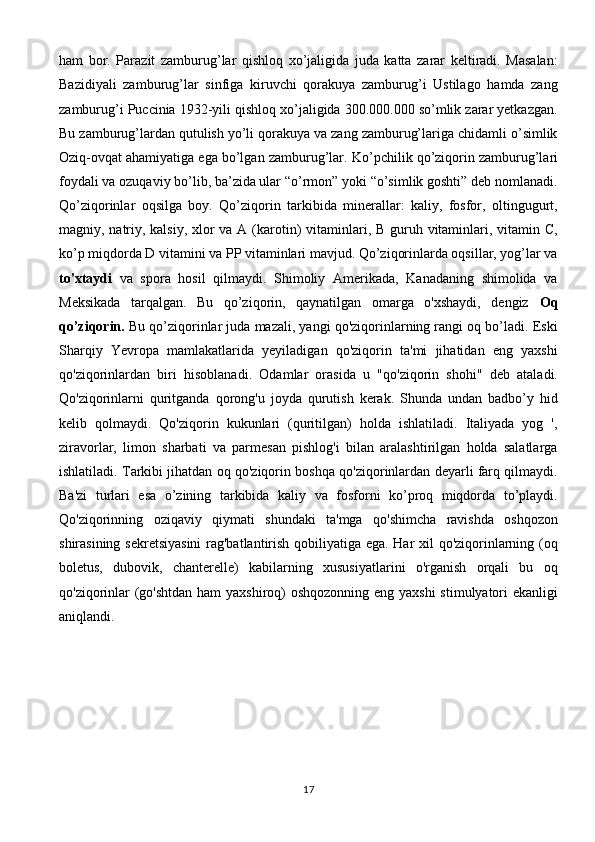 ham   bor.   Parazit   zamburug’lar   qishloq   xo’jaligida   juda   katta   zarar   keltiradi.   Masalan:
Bazidiyali   zamburug’lar   sinfiga   kiruvchi   qorakuya   zamburug’i   Ustilago   hamda   zang
zamburug’i Puccinia 1932-yili qishloq xo’jaligida 300.000.000 so’mlik zarar yetkazgan.
Bu zamburug’lardan qutulish yo’li qorakuya va zang zamburug’lariga chidamli o’simlik
Oziq-ovqat ahamiyatiga ega bo’lgan zamburug’lar.   Ko’pchilik qo’ziqorin zamburug’lari
foydali va ozuqaviy bo’lib, ba’zida ular “o’rmon” yoki “o’simlik goshti” deb nomlanadi.
Qo’ziqorinlar   oqsilga   boy.   Qo’ziqorin   tarkibida   minerallar:   kaliy,   fosfor,   oltingugurt,
magniy, natriy, kalsiy, xlor va A (karotin)  vitaminlari, B guruh vitaminlari, vitamin C,
ko’p miqdorda D vitamini va PP vitaminlari mavjud. Qo’ziqorinlarda oqsillar, yog’lar va
to'xtaydi   va   spora   hosil   qilmaydi.   Shimoliy   Amerikada,   Kanadaning   shimolida   va
Meksikada   tarqalgan.   Bu   qo’ziqorin,   qaynatilgan   omarga   o'xshaydi,   dengiz   Oq
qo’ziqorin.  Bu qo’ziqorinlar juda mazali, yangi qo'ziqorinlarning rangi oq bo’ladi. Eski
Sharqiy   Yevropa   mamlakatlarida   yeyiladigan   qo'ziqorin   ta'mi   jihatidan   eng   yaxshi
qo'ziqorinlardan   biri   hisoblanadi.   Odamlar   orasida   u   "qo'ziqorin   shohi"   deb   ataladi.
Qo'ziqorinlarni   quritganda   qorong'u   joyda   qurutish   kerak.   Shunda   undan   badbo’y   hid
kelib   qolmaydi.   Qo'ziqorin   kukunlari   (quritilgan)   holda   ishlatiladi.   Italiyada   yog   ',
ziravorlar,   limon   sharbati   va   parmesan   pishlog'i   bilan   aralashtirilgan   holda   salatlarga
ishlatiladi. Tarkibi jihatdan oq qo'ziqorin boshqa qo'ziqorinlardan deyarli farq qilmaydi.
Ba'zi   turlari   esa   o’zining   tarkibida   kaliy   va   fosforni   ko’proq   miqdorda   to’playdi.
Qo'ziqorinning   oziqaviy   qiymati   shundaki   ta'mga   qo'shimcha   ravishda   oshqozon
shirasining sekretsiyasini  rag'batlantirish qobiliyatiga ega. Har xil qo'ziqorinlarning (oq
boletus,   dubovik,   chanterelle)   kabilarning   xususiyatlarini   o'rganish   orqali   bu   oq
qo'ziqorinlar  (go'shtdan ham yaxshiroq) oshqozonning eng yaxshi  stimulyatori ekanligi
aniqlandi.
17 