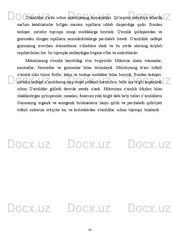 O'simliklar o'sishi uchun mikorizaning xususiyatlari. Qo'ziqorin mitseliysi tabiatda
ma'lum   katalizatorlar   bo'lgan   maxsus   oqsillarni   ishlab   chiqarishga   qodir.   Bundan
tashqari,   mitseliy   tuproqni   ozuqa   moddalarga   boyitadi.   O'simlik   qoldiqlaridan   va
gumusdan   olingan   oqsillarni   aminokislotalarga   parchalab   beradi.   O'simliklar   nafaqat
gumusning   eruvchan   elementlarini   o'zlashtira   oladi   va   bu   yerda   ularning   ko'plab
raqobatchilari bor: bu tuproqda yashaydigan begona o'tlar va mikroblardir.
Mikorizaning   o'simlik   hayotidagi   o'rni   beqiyosdir.   Mikoriza   ularni   vitaminlar,
minerallar,   fermentlar   va   gormonlar   bilan   ta'minlaydi.   Mitseliyning   ta'siri   tufayli
o'simlik   ildiz   tizimi   fosfor,   kaliy   va   boshqa   moddalar   bilan   boyiydi.   Bundan   tashqari,
mitseliy nafaqat o’simlikning oziq-ovqat yetkazib beruvchisi, balki uni to'g'ri taqsimlash
uchun   O'simliklar   gullash   davrida   yaxshi   o'sadi.   Mikorizani   o'simlik   ildizlari   bilan
shakllantirgan qo'ziqorinlar, masalan, fusarium yoki blight kabi ba'zi turlari o’simliklarni
Gumusning   organik   va   anorganik   birikmalarini   hazm   qilish   va   parchalash   qobiliyati
tufayli   mikoriza   ortiqcha   tuz   va   kislotalardan   o'simliklar   uchun   tuproqni   tozalaydi.  
18 