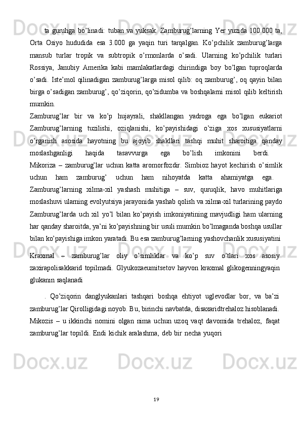 ta   guruhga   bo’linadi:   tuban   va   yuksak.   Zamburug’larning   Yer   yuzida   100.000   ta,
Orta   Osiyo   hududida   esa   3.000   ga   yaqin   turi   tarqalgan.   Ko’pchilik   zamburug’larga
mansub   turlar   tropik   va   subtropik   o’rmonlarda   o’sadi.   Ularning   ko’pchilik   turlari
Rossiya,   Janubiy   Amerika   kabi   mamlakatlardagi   chirindiga   boy   bo’lgan   tuproqlarda
o’sadi.   Iste’mol   qilinadigan   zamburug’larga   misol   qilib:   oq   zamburug’,   oq   qayin   bilan
birga o’sadigan zamburug’, qo’ziqorin, qo’zidumba va boshqalarni misol qilib keltirish
mumkin.  
Zamburug’lar   bir   va   ko’p   hujayrali,   shakllangan   yadroga   ega   bo’lgan   eukariot
Zamburug’larning   tuzilishi,   oziqlanishi,   ko’payishidagi   o’ziga   xos   xususiyatlarni
o’rganish   asosida   hayotning   bu   ajoyib   shakllari   tashqi   muhit   sharoitiga   qanday
moslashganligi   haqida   tasavvurga   ega   bo’lish   imkonini   berdi.  
Mikoriza   –   zamburug’lar   uchun   katta   aromorfozdir.   Simbioz   hayot   kechirish   o’simlik
uchun   ham   zamburug’   uchun   ham   nihoyatda   katta   ahamiyatga   ega.  
Zamburug’larning   xilma-xil   yashash   muhitiga   –   suv,   quruqlik,   havo   muhitlariga
moslashuvi ularning evolyutsiya jarayonida yashab qolish va xilma-xil turlarining paydo
Zamburug’larda   uch   xil   yo’l   bilan   ko’payish   imkoniyatining   mavjudligi   ham   ularning
har qanday sharoitda, ya’ni ko’payishning bir usuli mumkin bo’lmaganda boshqa usullar
bilan ko’payishiga imkon yaratadi. Bu esa zamburug’larning yashovchanlik xususiyatini 
Kraxmal   –   zamburug’lar   oliy   o’simliklar   va   ko’p   suv   o’tlari   xos   asosiy
zaxirapolisakkarid   topilmadi.   Glyukozaeumitsetov   hayvon   kraxmal   glikogenningyaqin
glukanın   saqlanadi
.   Qo’ziqorin   danglyukanlari   tashqari   boshqa   ehtiyot   uglevodlar   bor,   va   ba’zi
zamburug’lar   Qirolligidagi   noyob.   Bu,   birinchi   navbatda,   disaxaridtrehaloz   hisoblanadi.
Mikozis   –   u   ikkinchi   nomini   olgan   nima   uchun   uzoq   vaqt   davomida   trehaloz,   faqat
zamburug’lar   topildi.   Endi   kichik   aralashma,   deb   bir   necha   yuqori
19 