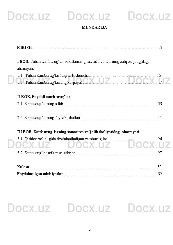   MUNDARIJA 
KIRISH ……………………………………………….………………………………….3
I BOB.  Tuban zamburug lar vakillarining tuzilishi va ularning xalq xo jaligidagi ʻ ʻ
ahamiyati .  
1.1.  Tuban Zamburug’lar haqida tushuncha………………...…………………………..5 
1.2.  Tuban Zamburug’larning ko’payishi………………….…………………………….7
II BOB. Foydali zamburug’lar.  
2.1. Zamburug’larning sifati…………………………………….………………………23
2.2. Zamburug’larning foydali jihatlari……………………………….…...……………24
III BOB. Zamburug’larning sanoat va xo’jalik faoliyatidagi ahamiyati.  
3.1. Qishloq xo’jaligida foydalaniladigan zamburug’lar…………………….…...……..26
3.2. Zamburug’lar mikoriza sifatida…………………………………...……….……….27
Xulosa ……………………………………………………………………….………….30
Foydalanilgan adabiyotlar ……………………………………………….……………32
2 