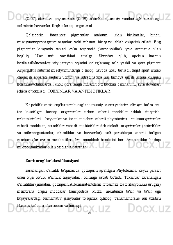 (C-27)   atom   va   phytosterols   (C-29)   o'simliklar,   asosiy   zamburug'li   sterol   ega
xolesterin hayvonlar   farqli   o'laroq   –ergosterol
Qo’ziqorin,   fotosintez   pigmentlar   mahrum,   lekin   birikmalar,   binoni
miselyumunpropagative   organlari   yoki   substrat,   bir   qator   ishlab   chiqarish   etiladi.   Eng
pigmentlar   kimyoviy   tabiati   ko’ra   terpenoid   (karotinoidlar)   yoki   aromatik   bilan
bog’liq.   Ular   turli   vazifalari   amalga.   Shunday   qilib,   apelsin   karotin
hosilalariMucoralesjinsiy   jarayon   oqimini   qo’zg’amoq;   to’q   yashil   va   qora   pigment
Aspergillus substrat miselyumunfarqli o’laroq, havoda hosil bo’ladi, faqat sport   ishlab
chiqarish   apparati   saqlash   uchun,   va   ultrabinafsha   nur   himoya   qilish   uchun   chiqqan
kelishmovchiliklarda   Fenol;   qora   rangli   melanin   o’z   kuchini   oshirish,   hujayra   devorlari
ichida   o’tkaziladi.   TOKSINLAR   VA   ANTIBIOTIKLAR
Ko'pchilik   zamburug'lar   zamburug'lar   umumiy   xususiyatlarini   olingan   bo'lsa   tez-
tez   kuzatilgan   boshqa   organizmlar   uchun   zaharli   moddalar   ishlab   chiqarish.
mikotoksinlari   -   hayvonlar   va   insonlar   uchun   zaharli   phytotoxins   -   mikroorganizmlar
zaharli   moddalar,   o'simliklar   zaharli   antibiotiklar   deb   ataladi.   organizmlar   (o'simliklar
va   mikroorganizmlar,   o'simliklar   va   hayvonlar)   turli   guruhlarga   zaharli   bo'lgan
zamburug'lar   ayrim   metabolitler,   bir   murakkab   harakatni   bor.   Antibiotiklar   boshqa
mikroorganizmlar   bilan   oziqlar   substratlar
Zamburug’lar   klassifikatsiyasi
zararlangan   o'simlik   to'qimasida   qo'ziqorin   ajratilgan   Phytotoxins,   keyin   parazit
oson   o'lja   bo'lib,   o'simlik   hujayralari,   o'limiga   sabab   bo'ladi.   Toksinlar   zararlangan
o'simliklar   (masalan,   qo'ziqorin   Alternariatentoksin   fotosintez   fosforilasyonunu   urug'ni)
membrana   orqali   moddalar   transportida   kuchli   membrana   ta'sir   va   ta'sir   ega
hujayralardagi   fermentativ   jarayonlar   to'sqinlik   qilmoq,   transmembrane   ion   uzatish
(fusaric   kislotasi,   fusicoccin   va   boshq.).
21 