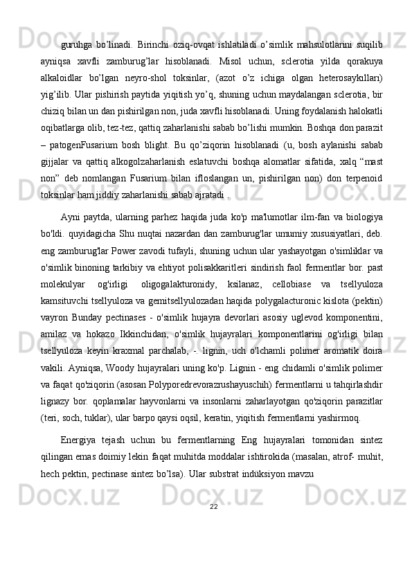 guruhga   bo’linadi.   Birinchi   oziq-ovqat   ishlatiladi   o’simlik   mahsulotlarini   suqilib
ayniqsa   xavfli   zamburug’lar   hisoblanadi.   Misol   uchun,   sclerotia   yilda   qorakuya
alkaloidlar   bo’lgan   neyro-shol   toksinlar,   (azot   o’z   ichiga   olgan   heterosaykılları)
yig’ilib.   Ular   pishirish   paytida   yiqitish   yo’q,   shuning   uchun   maydalangan   sclerotia,   bir
chiziq   bilan   un   dan   pishirilgan   non,   juda   xavfli   hisoblanadi.   Uning   foydalanish   halokatli
oqibatlarga   olib,   tez-tez,   qattiq   zaharlanishi sabab bo’lishi mumkin. Boshqa don parazit
–   patogenFusarium   bosh   blight.   Bu   qo’ziqorin   hisoblanadi   (u,   bosh   aylanishi   sabab
gijjalar   va   qattiq   alkogolzaharlanish   eslatuvchi   boshqa   alomatlar   sifatida,   xalq   “mast
non”   deb   nomlangan   Fusarium   bilan   ifloslangan   un,   pishirilgan   non)   don   terpenoid
toksinlar   ham   jiddiy   zaharlanishi   sabab   ajratadi   .
Ayni   paytda,   ularning   parhez   haqida   juda   ko'p   ma'lumotlar   ilm-fan   va   biologiya
bo'ldi.   quyidagicha   Shu   nuqtai   nazardan   dan   zamburug'lar   umumiy   xususiyatlari,   deb.
eng zamburug'lar Power zavodi tufayli,   shuning uchun ular   yashayotgan o'simliklar va
o'simlik binoning tarkibiy va ehtiyot polisakkaritleri   sindirish   faol   fermentlar   bor.   past
molekulyar   og'irligi   oligogalakturonidy,   ksilanaz,   cellobiase   va   tsellyuloza
kamsituvchi tsellyuloza va gemitsellyulozadan   haqida   polygalacturonic   kislota   (pektin)
vayron   Bunday   pectinases   -   o'simlik   hujayra   devorlari   asosiy   uglevod   komponentini,
amilaz   va   hokazo   Ikkinchidan,   o'simlik   hujayralari   komponentlarini   og'irligi   bilan
tsellyuloza   keyin   kraxmal   parchalab,   -.   lignin,   uch   o'lchamli   polimer   aromatik   doira
vakili. Ayniqsa, Woody   hujayralari uning ko'p. Lignin - eng chidamli o'simlik polimer
va faqat qo'ziqorin   (asosan Polyporedrevorazrushayuschih) fermentlarni u tahqirlashdir
lignazy   bor.   qoplamalar   hayvonlarni   va   insonlarni   zaharlayotgan   qo'ziqorin   parazitlar
(teri,   soch,   tuklar),   ular   barpo   qaysi   oqsil,   keratin,   yiqitish   fermentlarni   yashirmoq.
Energiya   tejash   uchun   bu   fermentlarning   Eng   hujayralari   tomonidan   sintez
qilingan emas doimiy lekin faqat muhitda moddalar ishtirokida (masalan, atrof-   muhit,
hech   pektin,   pectinase   sintez   bo’lsa).   Ular   substrat   indüksiyon   mavzu
22 