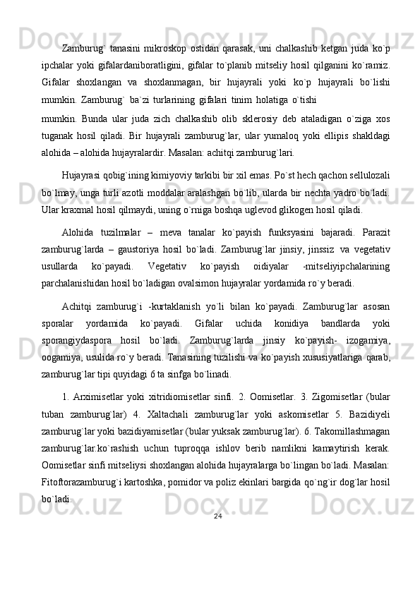 Zamburug`   tanasini   mikroskop   ostidan   qarasak,   uni   chalkashib   ketgan   juda   ko`p
ipchalar yoki gifalardaniboratligini, gifalar to`planib mitseliy hosil  qilganini   ko`ramiz.
Gifalar   shoxlangan   va   shoxlanmagan,   bir   hujayrali   yoki   ko`p   hujayrali   bo`lishi
mumkin.   Zamburug`   ba`zi   turlarining   gifalari   tinim   holatiga   o`tishi
mumkin.   Bunda   ular   juda   zich   chalkashib   olib   sklerosiy   deb   ataladigan   o`ziga   xos
tuganak   hosil   qiladi.   Bir   hujayrali   zamburug`lar,   ular   yumaloq   yoki   ellipis   shakldagi
alohida   – alohida   hujayralardir.   Masalan:   achitqi   zamburug`lari.
Hujayrasi   qobig`ining   kimiyoviy   tarkibi   bir   xil   emas.   Po`st   hech   qachon   sellulozali
bo`lmay, unga turli azotli moddalar aralashgan bo`lib, ularda bir nechta   yadro bo`ladi.
Ular kraxmal hosil qilmaydi, uning o`rniga boshqa uglevod glikogen   hosil   qiladi.
Alohida   tuzilmalar   –   meva   tanalar   ko`payish   funksyasini   bajaradi.   Parazit
zamburug`larda   –   gaustoriya   hosil   bo`ladi.   Zamburug`lar   jinsiy,   jinssiz   va   vegetativ
usullarda   ko`payadi.   Vegetativ   ko`payish   oidiyalar   -mitseliyipchalarining
parchalanishidan   hosil   bo`ladigan   ovalsimon   hujayralar   yordamida   ro`y   beradi.
Achitqi   zamburug`i   -kurtaklanish   yo`li   bilan   ko`payadi.   Zamburug`lar   asosan
sporalar   yordamida   ko`payadi.   Gifalar   uchida   konidiya   bandlarda   yoki
sporangiydaspora   hosil   bo`ladi.   Zamburug`larda   jinsiy   ko`payish-   izogamiya,
oogamiya, usulida ro`y beradi. Tanasining tuzilishi va ko`payish xususiyatlariga   qarab,
zamburug`lar   tipi   quyidagi   6   ta   sinfga   bo`linadi.
1.   Arximisetlar   yoki   xitridiomisetlar   sinfi.   2.   Oomisetlar.   3.   Zigomisetlar   (bular
tuban   zamburug`lar)   4.   Xaltachali   zamburug`lar   yoki   askomisetlar   5.   Bazidiyeli
zamburug`lar   yoki bazidiyamisetlar   (bular   yuksak   zamburug`lar).   6.   Takomillashmagan
zamburug`lar.ko`rashish   uchun   tuproqqa   ishlov   berib   namlikni   kamaytirish   kerak.
Oomisetlar   sinfi   mitseliysi   shoxlangan   alohida   hujayralarga   bo`lingan   bo`ladi. Masalan:
Fitoftorazamburug`i kartoshka, pomidor va poliz ekinlari bargida   qo`ng`ir   dog`lar   hosil
bo`ladi.
24 