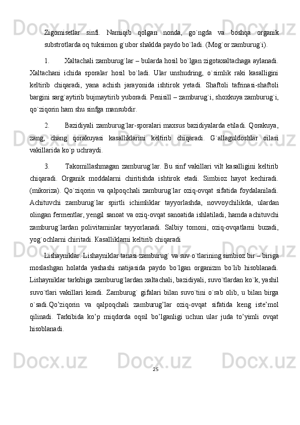 Zigomisetlar   sinfi.   Namiqib   qolgan   nonda,   go`ngda   va   boshqa   organik
substrotlarda   oq   tuksimon   g`ubor   shaklda   paydo   bo`ladi. (Mog`or   zamburug`i).
1. Xaltachali zamburug`lar – bularda hosil bo`lgan zigotaxaltachaga aylanadi.
Xaltachani   ichida   sporalar   hosil   bo`ladi.   Ular   unshudring,   o`simlik   raki   kasalligini
keltirib   chiqaradi,   yana   achish   jarayonida   ishtirok   yetadi.   Shaftoli   tafrinasi-shaftoli
bargini   sarg`aytirib   bujmaytirib   yuboradi.   Penisill   –   zamburug`i,   shoxkuya   zamburug`i,
qo`ziqorin ham   shu   sinfga   mansubdir.
2. Bazidiyali zamburug`lar-sporalari maxsus bazidiyalarda etiladi. Qorakuya,
zang,   chang   qorakuyasi   kasalliklarini   keltirib   chiqaradi.   G`allaguldoshlar   oilasi
vakillarida   ko`p   uchraydi.
3. Takomillashmagan   zamburug`lar.   Bu   sinf   vakillari   vilt   kasalligini   keltirib
chiqaradi.   Organik   moddalarni   chiritishda   ishtirok   etadi.   Simbioz   hayot   kechiradi.
(mikoriza).   Qo`ziqorin   va   qalpoqchali   zamburug`lar   oziq-ovqat   sifatida   foydalaniladi.
Achituvchi   zamburug`lar   spirtli   ichimliklar   tayyorlashda,   novvoychilikda,   ulardan
olingan fermentlar, yengil sanoat va oziq-ovqat sanoatida   ishlatiladi, hamda achituvchi
zamburug`lardan   polivitaminlar   tayyorlanadi.   Salbiy   tomoni,   oziq-ovqatlarni   buzadi,
yog`ochlarni   chiritadi.   Кasalliklarni   keltirib   chiqaradi
Lishayniklar. Lishayniklar tanasi zamburug` va suv o`tlarining simbioz bir –   biriga
moslashgan   holatda   yashashi   natijasida   paydo   bo`lgan   organizm   bo`lib   hisoblanadi.
Lishayniklar   tarkibiga   zamburug`lardan   xaltachali,   bazidiyali,   suvo`tlardan   ko`k,   yashil
suvo`tlari   vakillari   kiradi.   Zamburug`   gifalari   bilan   suvo`tini   o`rab   olib,   u   bilan   birga
o`sadi.Qo’ziqorin   va   qalpoqchali   zamburug’lar   oziq-ovqat   sifatida   keng   iste’mol
qilinadi.   Tarkibida   ko’p   miqdorda   oqsil   bo’lganligi   uchun   ular   juda   to’yimli   ovqat
hisoblanadi.
25 