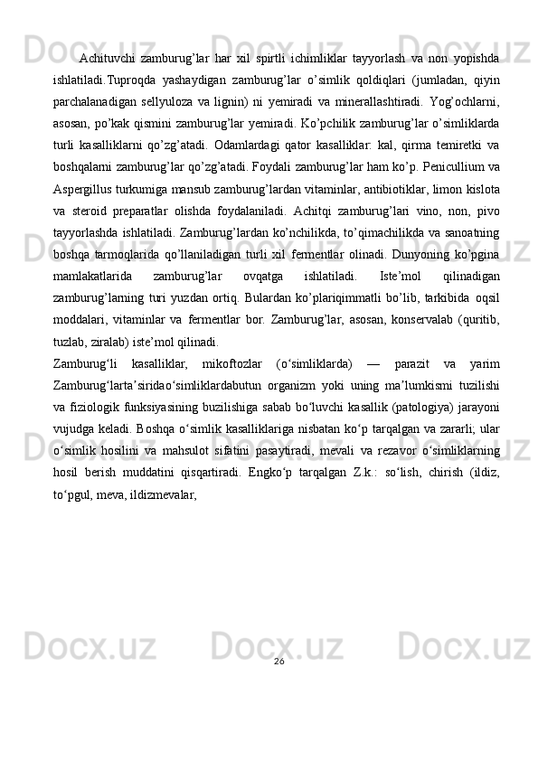 Achituvchi   zamburug’lar   har   xil   spirtli   ichimliklar   tayyorlash   va   non   yopishda
ishlatiladi.Tuproqda   yashaydigan   zamburug’lar   o’simlik   qoldiqlari   (jumladan,   qiyin
parchalanadigan   sellyuloza   va   lignin)   ni   yemiradi   va   minerallashtiradi.   Yog’ochlarni,
asosan,   po’kak   qismini   zamburug’lar   yemiradi.   Ko’pchilik   zamburug’lar   o’simliklarda
turli   kasalliklarni   qo’zg’atadi.   Odamlardagi   qator   kasalliklar:   kal,   qirma   temiretki   va
boshqalarni zamburug’lar qo’zg’atadi. Foydali   zamburug’lar   ham   ko’p.   Penicullium   va
Aspergillus   turkumiga   mansub   zamburug’lardan   vitaminlar,   antibiotiklar,   limon   kislota
va   steroid   preparatlar   olishda   foydalaniladi.   Achitqi   zamburug’lari   vino,   non,   pivo
tayyorlashda   ishlatiladi. Zamburug’lardan ko’nchilikda, to’qimachilikda va sanoatning
boshqa   tarmoqlarida   qo’llaniladigan   turli   xil   fermentlar   olinadi.   Dunyoning   ko’pgina
mamlakatlarida   zamburug’lar   ovqatga   ishlatiladi.   Iste’mol   qilinadigan
zamburug’larning   turi   yuzdan   ortiq.   Bulardan   ko’plariqimmatli   bo’lib,   tarkibida   oqsil
moddalari,   vitaminlar   va   fermentlar   bor.   Zamburug’lar,   asosan,   konservalab   (quritib,
tuzlab,   ziralab)   iste’mol   qilinadi.
Zamburug liʻ   kasalliklar,   mikoftozlar   (o simliklarda)	ʻ   —   parazit   va   yarim
Zamburug larta siridao simliklardabutun	
ʻ ʼ ʻ   organizm   yoki   uning   ma lumkismi	ʼ   tuzilishi
va   fiziologik   funksiyasining   buzilishiga   sabab   bo luvchi	
ʻ   kasallik   (patologiya)  jarayoni
vujudga keladi. Boshqa  o simlik kasalliklariga nisbatan ko p	
ʻ ʻ   tarqalgan va zararli;  ular
o simlik   hosilini   va   mahsulot   sifatini   pasaytiradi,   mevali	
ʻ   va   rezavor   o simliklarning	ʻ
hosil   berish   muddatini   qisqartiradi.   Engko p   tarqalgan	
ʻ   Z.k.:   so lish,	ʻ   chirish   (ildiz,
to pgul,	
ʻ   meva,   ildizmevalar,
26 