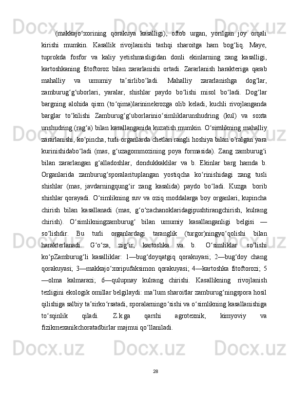 (makkajo xoriningʻ   qorakuya   kasalligi),   oftob   urgan,   yorilgan   joy   orqali
kirishi   mumkin.   Kasallik   rivojlanishi   tashqi   sharoitga   ham   bog liq.   Maye,	
ʻ
tuprokda   fosfor   va   kaliy   yetishmasligidan   donli   ekinlarning   zang   kasalligi,
kartoshkaning   fitoftoroz   bilan   zararlanishi   ortadi.   Zararlanish   harakteriga   qarab
mahalliy   va   umumiy   ta sirlibo ladi.	
ʼ ʻ   Mahalliy   zararlanishga   dog lar,	ʻ
zamburug g uborlari,	
ʻ ʻ   yaralar,   shishlar   paydo   bo lishi	ʻ   misol   bo ladi.	ʻ   Dog lar	ʻ
bargning   alohida   qism   (to qima)larininekrozga	
ʻ   olib   keladi,   kuchli   rivojlanganda
barglar   to kilishi	
ʻ   Zamburug g uborlarinio simliklarunshudring	ʻ ʻ ʻ   (kul)   va   soxta
unshudring   (rag a)	
ʻ   bilan   kasallanganida   kuzatish   mumkin.   O simlikning	ʻ   mahalliy
zararlanishi,   ko pincha,	
ʻ   turli   organlarda   chetlari   rangli   hoshiya   bilan   o ralgan	ʻ   yara
kurinishidabo ladi   (mas,   g uzagommozining   poya	
ʻ ʻ   formasida).   Zang   zamburug i	ʻ
bilan   zararlangan   g alladoshlar,	
ʻ   dondukkaklilar   va   b.   Ekinlar   barg   hamda   b.
Organlarida   zamburug sporalarituplangan	
ʻ   yostiqcha   ko rinishidagi	ʻ   zang   tusli
shishlar   (mas,   javdarningqung ir	
ʻ   zang   kasalida)   paydo   bo ladi.	ʻ   Kuzga   borib
shishlar qorayadi. O simlikning suv va oziq moddalarga boy organlari, kupincha	
ʻ
chirish   bilan   kasallanadi   (mas,   g o zachanoklaridagipushtirangchirish,	
ʻ ʻ   kulrang
chirish).   O simlikningzamburug	
ʻ ʻ   bilan   umumiy   kasallanganligi   belgisi   —
so lishdir.	
ʻ   Bu   turli   organlardagi   taranglik   (turgor)ningyo qolishi	ʻ   bilan
harakterlanadi.   G o za,	
ʻ ʻ   zig ir,	ʻ   kartoshka   va   b.   O simliklar	ʻ   so’lishi
ko pZamburug li	
ʻ ʻ   kasalliklar:   1—bug doyqatgiq	ʻ   qorakuyasi;   2—bug doy	ʻ   chang
qorakuyasi;   3—makkajo xoripufaksimon	
ʻ   qorakuyasi;   4—kartoshka   fitoftorozi;   5
—olma   kalmarazi;   6—qulupnay   kulrang   chirishi.   Kasallikning   rivojlanish
tezligini ekologik omillar belgilaydi: ma lum sharoitlar zamburug ningspora hosil	
ʼ ʻ
qilishiga salbiy ta sirko rsatadi, sporalarningo sishi va o simlikning kasallanishiga	
ʼ ʻ ʻ ʻ
to sqinlik   qiladi.   Z.k.ga   qarshi   agrotexnik,   kimyoviy   va	
ʻ
fizikmexanikchoratadbirlar   majmui qo llaniladi.	
ʻ
28 