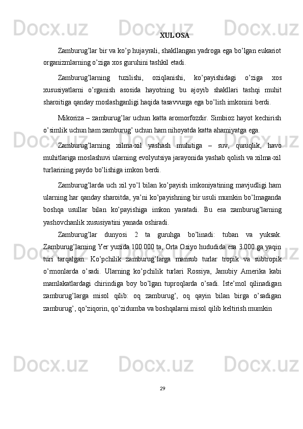 XULOSA
Zamburug’lar bir va ko’p hujayrali, shakllangan yadroga ega bo’lgan eukariot
organizmlarning   o’ziga   xos   guruhini   tashkil   etadi.
Zamburug’larning   tuzilishi,   oziqlanishi,   ko’payishidagi   o’ziga   xos
xususiyatlarni   o’rganish   asosida   hayotning   bu   ajoyib   shakllari   tashqi   muhit
sharoitiga   qanday   moslashganligi   haqida   tasavvurga   ega   bo’lish   imkonini   berdi.
Mikoriza – zamburug’lar uchun katta aromorfozdir. Simbioz hayot kechirish
o’simlik   uchun   ham   zamburug’   uchun   ham   nihoyatda katta ahamiyatga ega.
Zamburug’larning   xilma-xil   yashash   muhitiga   –   suv,   quruqlik,   havo
muhitlariga moslashuvi ularning evolyutsiya jarayonida yashab qolish va xilma-xil
turlarining paydo   bo’lishiga   imkon   berdi.
Zamburug’larda uch xil yo’l bilan ko’payish imkoniyatining mavjudligi ham
ularning har qanday sharoitda, ya’ni ko’payishning bir usuli mumkin bo’lmaganda
boshqa   usullar   bilan   ko’payishiga   imkon   yaratadi.   Bu   esa   zamburug’larning
yashovchanlik   xususiyatini yanada   oshiradi.
Zamburug’lar   dunyosi   2   ta   guruhga   bo’linadi:   tuban   va   yuksak.
Zamburug’larning Yer yuzida 100.000 ta, Orta Osiyo hududida esa 3.000 ga yaqin
turi   tarqalgan.   Ko’pchilik   zamburug’larga   mansub   turlar   tropik   va   subtropik
o’rmonlarda   o’sadi.   Ularning   ko’pchilik   turlari   Rossiya,   Janubiy   Amerika   kabi
mamlakatlardagi   chirindiga   boy   bo’lgan   tuproqlarda   o’sadi.   Iste’mol   qilinadigan
zamburug’larga   misol   qilib:   oq   zamburug’,   oq   qayin   bilan   birga   o’sadigan
zamburug’,   qo’ziqorin,   qo’zidumba   va   boshqalarni   misol   qilib   keltirish   mumkin
29 