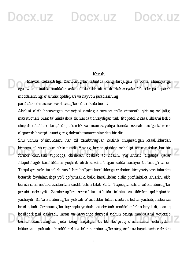 Kirish
Mavzu   dolzarbligi :   Zamburug’lar   tabiatda   keng   tarqalgan   va   katta   ahamiyatga
ega.   Ular tabiatda moddalar aylanishida ishtirok etadi. Bakteriyalar  bilan birga organik
moddalarning:   o’simlik   qoldiqlari   va   hayvon   jasadlarining
parchalanishi   asosan   zamburug’lar   ishtirokida   boradi.  
Aholini   o‘sib   borayotgan   extiyojini   ekologik   toza   va   to‘la   qimmatli   qishloq   xo‘jaligi
maxsulotlari bilan ta’minlashda ekinlarda uchraydigan turli fitopotolik kasalliklarni kelib
chiqish sabablari,  tarqalishi,  o‘simlik  va inson xayotiga hamda  tevarak  atrofga ta’sirini
o‘rganish   hozirgi   kunnig   eng   dolzarb   muammolaridan   biridir.  
Shu   uchun   o‘simliklarni   har   xil   zamburug‘lar   keltirib   chiqaradigan   kasalliklardan
himoya qilish muhim o‘rin tutadi. Hozirgi kunda qishloq xo‘jaligi mutaxasislari har bir
fermer   ekinlarni   tuproqqa   ekishdan   boshlab   to   hosilni   yig‘ishtirib   olgunga   qadar
fitopotologik   kasalliklarni   yuqtirib   olish   xavfini   bilgan   xolda   hushyor   bo‘lmog‘i   zarur.
Tarqalgan yoki tarqalish xavfi bor bo‘lgan kasaliklarga nisbatan kimyoviy vositalardan
betartib foydalanishga yo‘l qo‘ymaslik, balki kasallikdan oldin profilaktika ishlarini olib
borish soha mutaxassislaridan kuchli bilim talab etadi. Tuproqda xilma-xil zamburug’lar
guruhi   uchraydi.   Zamburug’lar   saprofitlar   sifatida   to’nka   va   ildizlar   qoldiqlarida
yashaydi. Ba’zi  zamburug’lar yuksak  o’simliklar bilan simbioz holda yashab,  mikoriza
hosil qiladi. Zamburug’lar tuproqda yashab uni chirindi moddalar bilan boyitadi, tuproq
hosildorligini   oshiradi,   inson   va   hayvonot   dunyosi   uchun   ozuqa   moddalarni   yetkazib
beradi.   Zamburug’lar   juda   keng   tarqalgan   bo’lib,   ko’proq   o’rmonlarda   uchraydi.  
Mikoriza – yuksak o’simliklar ildizi bilan zamburug’larning simbioz hayot kechirishidan
3 