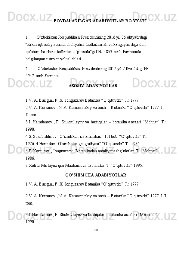 FOYDALANILGAN   ADABIYOTLAR   RO’YXATI
1. O’zbekiston Respublikasi Prezidentining 2016 yil 26 oktyabrdagi 
“Erkin   iqtisodiy zonalar faoliyatini faollashtirish va kengaytirishga doir 
qo’shimcha   chora-tadbirlar to’g’risida”gi ПФ-4853-sonli Farmonida 
belgilangan ustuvor   yo’nalishlari.
2. O’zbekiston Respublikasi Prezidentining 2017 yil 7 fevraldagi PF-
4947-sonli   Farmoni.
ASOSIY   ADABIYOTLAR
1.V.   A.   Burigin.,   F.   X.   Jonguzarov   Botanika   “O’qituvchi”   T.:   1977.
2.V. A. Kursanov., N. A. Kamarnitskiy va bosh. – Botanika “O’qituvchi” 1977. I 
II   tom.
3.I.   Hamdamov.,   P.   Shukrullayev   va   boshqalar   –   botanika   asoslari   “Mehnat”   T.:
1990.
4.S. Soxabiddinov “O’simliklar sistematikasi” I II bob. “O’qituvchi” T.: 
1976.   4.Hamidov   “O’simliklar   geografiyasi”   “O’qituvchi” T.:   1984.
6.F.   Kamilova.,   Jongurazov.,   Botanikadan   amaliy   mashg’ulotlar.   T.   “Mehnat”,  
1986.
7.Xolida   Mirfayoz   qizi   Maxkamova.   Botanika.   T.   “O’qituvchi”   1995.
QO’SHIMCHA ADABIYOTLAR
1.V. A. Burigin., F. X. Jonguzarov Botanika “O’qituvchi” T.: 1977. 
2.V. A. Kursanov., N. A. Kamarnitskiy va bosh. – Botanika “O’qituvchi” 1977. I II
tom. 
3.I. Hamdamov., P. Shukrullayev va boshqalar – botanika asoslari “Mehnat” T.: 
1990. 
30 