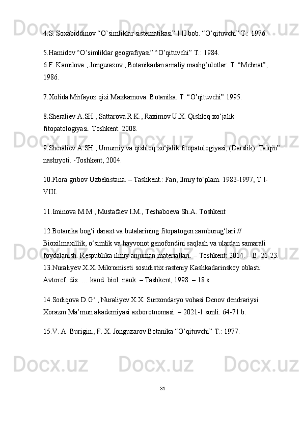 4.S. Soxabiddinov “O’simliklar sistematikasi” I II bob. “O’qituvchi” T.: 1976. 
5.Hamidov “O’simliklar geografiyasi” “O’qituvchi” T.: 1984. 
6.F. Kamilova., Jongurazov., Botanikadan amaliy mashg’ulotlar. T. “Mehnat”, 
1986. 
7.Xolida Mirfayoz qizi Maxkamova. Botanika. T. “O’qituvchi” 1995. 
8.Sheraliev A.SH., Sattarova R.K., Raximov U.X. Qishloq xo‘jalik 
fitopatologiyasi. Toshkent. 2008. 
9.Sheraliev A.SH., Umumiy va qishloq xo‘jalik fitopatologiyasi, (Darslik). Talqin”
nashryoti. -Toshkent, 2004. 
10.Flora gribov Uzbekistana. – Tashkent.: Fan, Ilmiy to‘plam. 1983-1997, T.I-
VIII. 
11.Iminova M.M., Mustafaev I.M., Teshaboeva Sh.A. Toshkent 
12.Botanika bog‘i daraxt va butalarining fitopatogen zamburug‘lari // 
Bioxilmaxillik, o‘simlik va hayvonot genofondini saqlash va ulardan samarali 
foydalanish. Respublika ilmiy anjuman materiallari. – Toshkent: 2014. – B. 21-23. 
13.Nuraliyev Х.Х.   Mikromiseti sosudistix rasteniy Kashkadarinskoy oblasti: 
Avtoref. dis. … kand. biol. nauk. – Tashkent, 1998. – 18 s.    
14.Sodiqova D.G‘., Nuraliyev X.X. Surxondaryo vohasi Denov dendrariysi 
Xorazm Ma’mun akademiyasi axborotnomasi. – 2021-1 sonli. 64-71 b.    
15.V. A. Burigin., F. X. Jonguzarov Botanika “O’qituvchi” T.: 1977. 
31 