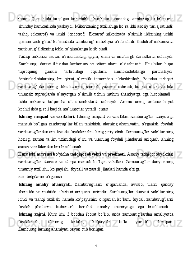 iborat.   Quruqlikda   tarqalgan   ko’pchilik   o’simliklar   tuproqdagi   zamburug’lar   bilan   ana
shunday hamkorlikda yashaydi. Mikorizaning tuzilishiga ko’ra ikki asosiy turi ajratiladi:
tashqi   (ektotrof)   va   ichki   (endotrof).   Ektotrof   mikorizada   o’simlik   ildizining   uchki
qismini   zich   g’ilof   ko’rinishida   zamburug’   mitseliysi   o’rab   oladi.   Endotrof   mikorizada
zamburug’   ildizning   ichki   to’qimalariga   kirib   oladi.  
Tashqi  mikoriza asosan o’rmonlardagi  qayin, eman va ninabargli  daraxtlarda uchraydi.
Zamburug’   daraxt   ildizidan   karbonsuv   va   vitaminlarni   o’zlashtiradi.   Shu   bilan   birga
tuproqning   gumusi   tarkibidagi   oqsillarni   aminokislotalarga   parchalaydi.
Aminokislotalarning   bir   qismi   o’simlik   tomonidan   o’zlashtiriladi.   Bundan   tashqari
zamburug’   daraxtning   ildiz   tizimini,   shimish   yuzasini   oshiradi,   bu   esa   o’z   navbatida
unumsiz   tuproqlarda   o’sayotgan   o’simlik   uchun   muhim   ahamiyatga   ega   hisoblanadi.  
Ichki   mikoriza   ko’pincha   o’t   o’simliklarda   uchraydi.   Ammo   uning   simbioz   hayot
kechirishdagi   roli   haqida   ma’lumotlar   yetarli     emas.  
Ishning   maqsad   va   vazifalari.   Ishning   maqsad   va   vazifalari   zamburug’lar   dunyosiga
mansub   bo’lgan   zamburug’lar   bilan   tanishish,   ularning   ahamiyatini   o’rganish,   foydali
zamburug’lardan amaliyotda foydalanishni keng joriy etish. Zamburug’lar vakillarining
hozirgi   zamon   ta’lim   tizimidagi   o’rni   va   ularning   foydali   jihatlarini   aniqlash   ishning
asosiy   vazifalaridan   biri   hisoblanadi.  
Kurs ishi mavzusi bo’yicha tadqiqot obyekti va predmeti.  Asosiy tadqiqot obyektlari
zamburug’lar   dunyosi   va   ularga   mansub   bo’lgan   vakillari.   Zamburug’lar   dunyosining
umumiy   tuzilishi,   ko’payishi,   foydali   va   zararli   jihatlari   hamda   o’ziga
xos     belgilarini   o’rganish.  
Ishning   amaliy   ahamiyati.   Zamburug’larni   o’rganishda,   avvalo,   ularni   qanday
sharoitda   va   muhitda   o’sishini   aniqlash   lozimdir.   Zamburug’lar   dunyosi   vakillarining
ichki   va   tashqi   tuzilishi   hamda   ko’payishini   o’rganish   ko’lami   foydali   zamburug’larni
foydali   jihatlarini   tushuntirib   berishda   amaliy   ahamiyatga   ega   hisoblanadi.  
Ishning   xajmi.   Kurs   ishi   3   bobdan   iborat   bo’lib,   unda   zamburug’lardan   amaliyotda
foydalanish,   ularning   tarkibi,   ko’payishi   to’la   yoritilib   berilgan.
Zamburug’larning   ahamiyati   bayon   etib   berilgan.  
4 