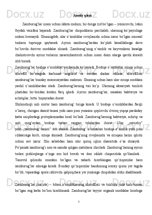 Asosiy qism
Zamburug’lar inson uchun ikkita muhim, bir-biriga zid bo’lgan – yemiruvchi, lekin
foydali   vazifani   bajaradi.   Zamburug’lar   chiqindilarni   parchalab,   ularning   ko’payishiga
imkon bermaydi. Shuningdek, ular o’simliklar rivojlanishi uchun zarur bo’lgan mineral
tuzlarni   tuproqqa   qaytaradi.   Ayrim   zamburug’lardan   ko’plab   kasalliklarga   davo
bo’luvchi   dorivor   moddalar   olinadi.   Zamburug’ning   o’simlik   va   hayvonlarni   kasalga
chalintiruvchi   ayrim   turlarini   zararsizlantirish   uchun   inson   doim   ularga   qarshi   kurash
olib   boradi.  
Zamburug’lar boshqa o’simliklar yordamida ko’payadi. Boshqa o’simliklar ozuqa uchun
xlorofill   ko’magida   karbonat   angidrid   va   suvdan   shakar   ishlasa,   xlorofillsiz
zamburug’lar bunday xusususiyatdan mahrum. Shuning uchun ham ular ozuqa moddani
yashil   o’simliklardan   oladi.   Zamburug’larning   turi   ko’p.   Ularning   aksariyati   tuzilish
jihatidan   bir-biridan   keskin   farq   qiladi.   Ayrim   zamburug’lar,   masalan   bakteriya   va
achitqilar,   bitta     hujayradan   iborat.  
Shilimshiqli   unli   motor   ham   zamburug’   turiga   kiradi.   U   boshqa   o’simliklardan   farqli
o’laroq, chirigan daraxt tanasi yoki nam jism yuzasini qoplovchi ilviroq yupqa pardaday
katta miqdordagi protoplazmadan hosil bo’ladi. Zamburug’larning bakteriya, achitqi va
unli   mog’ordan   boshqa   turlari   rangsiz   tolalardan   iborat.   Ular   ,,mitseliy”
yoki ,,zamburug’ tanasi” deb ataladi. Zamburug’ o’simtalari boshqa o’simlik yoki jism
ichkarisiga   kirib,   ozuqa   shimadi.   Zamburug’ning   rivojlanishi   va   ozuqani   hazm   qilishi
uchun   suv   zarur.   Shu   sababdan   ham   ular   quruq   iqlim   sharoitida   o’sa   olmaydi.  
Po’panak zamburug’i non va namda qolgan matolarni chiritadi. Zamburug’larning ayrim
turlari   pishloqlarga   o’ziga   xos   hid   berish   va   dori   ishlab   chiqarishda   qo’llaniladi.  
Tanovul   qilinishi   mumkin   bo’lgan   va   zaharli   hisoblangan   qo’ziqorinlar   ham
zamburug’lar   oilasiga   kiradi.   Bunday   qo’ziqorinlar   bandininng   asosiy   qismi   yer   tagida
bo’lib, tepasidagi spora ishlovchi qalpoqchasi yer yuzasiga chiqishdan oldin shakllanadi.
Zamburug’lar   (micota)   –   tuban   o’simliklarning   xlorofilsiz   va   tuzilishi   juda   turli-tuman
bo’lgan   eng   katta   bo’lim   hisoblanadi.   Zamburug’lar   tayyor   organik   moddalar   hisobiga
5 