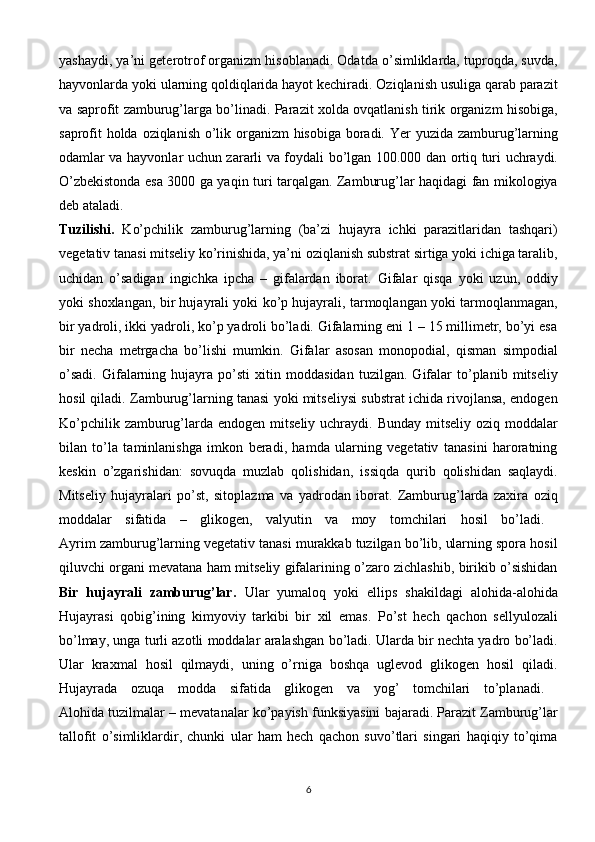 yashaydi, ya’ni geterotrof organizm hisoblanadi. Odatda o’simliklarda, tuproqda, suvda,
hayvonlarda yoki ularning qoldiqlarida hayot kechiradi. Oziqlanish usuliga qarab parazit
va saprofit zamburug’larga bo’linadi. Parazit xolda ovqatlanish tirik organizm hisobiga,
saprofit  holda oziqlanish o’lik organizm  hisobiga boradi. Yer  yuzida zamburug’larning
odamlar va hayvonlar uchun zararli va foydali bo’lgan 100.000 dan ortiq turi uchraydi.
O’zbekistonda esa 3000 ga yaqin turi tarqalgan. Zamburug’lar haqidagi fan mikologiya
deb   ataladi.  
Tuzilishi.   Ko’pchilik   zamburug’larning   (ba’zi   hujayra   ichki   parazitlaridan   tashqari)
vegetativ tanasi mitseliy ko’rinishida, ya’ni oziqlanish substrat sirtiga yoki ichiga taralib,
uchidan   o’sadigan   ingichka   ipcha   –   gifalardan   iborat.   Gifalar   qisqa   yoki   uzun,   oddiy
yoki shoxlangan, bir hujayrali yoki ko’p hujayrali, tarmoqlangan yoki tarmoqlanmagan,
bir yadroli, ikki yadroli, ko’p yadroli bo’ladi. Gifalarning eni 1 – 15 millimetr, bo’yi esa
bir   necha   metrgacha   bo’lishi   mumkin.   Gifalar   asosan   monopodial,   qisman   simpodial
o’sadi.   Gifalarning   hujayra   po’sti   xitin   moddasidan   tuzilgan.   Gifalar   to’planib   mitseliy
hosil qiladi. Zamburug’larning tanasi yoki mitseliysi substrat ichida rivojlansa, endogen
Ko’pchilik zamburug’larda  endogen mitseliy uchraydi. Bunday  mitseliy  oziq moddalar
bilan   to’la   taminlanishga   imkon   beradi,   hamda   ularning   vegetativ   tanasini   haroratning
keskin   o’zgarishidan:   sovuqda   muzlab   qolishidan,   issiqda   qurib   qolishidan   saqlaydi.
Mitseliy   hujayralari   po’st,   sitoplazma   va   yadrodan   iborat.   Zamburug’larda   zaxira   oziq
moddalar   sifatida   –   glikogen,   valyutin   va   moy   tomchilari   hosil   bo’ladi.  
Ayrim zamburug’larning vegetativ tanasi murakkab tuzilgan bo’lib, ularning spora hosil
qiluvchi organi mevatana ham mitseliy gifalarining o’zaro zichlashib, birikib o’sishidan
Bir   hujayrali   zamburug’lar.   Ular   yumaloq   yoki   ellips   shakildagi   alohida-alohida
Hujayrasi   qobig’ining   kimyoviy   tarkibi   bir   xil   emas.   Po’st   hech   qachon   sellyulozali
bo’lmay, unga turli azotli moddalar aralashgan bo’ladi. Ularda bir nechta yadro bo’ladi.
Ular   kraxmal   hosil   qilmaydi,   uning   o’rniga   boshqa   uglevod   glikogen   hosil   qiladi.
Hujayrada   ozuqa   modda   sifatida   glikogen   va   yog’   tomchilari   to’planadi.  
Alohida tuzilmalar – mevatanalar ko’payish funksiyasini bajaradi. Parazit Zamburug’lar
tallofit   o’simliklardir,   chunki   ular   ham   hech   qachon   suvo’tlari   singari   haqiqiy   to’qima
6 