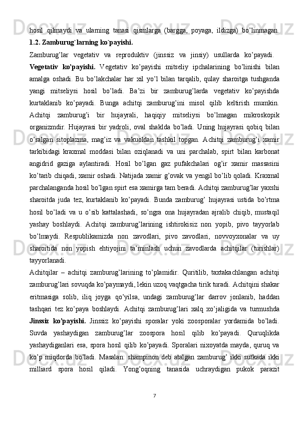 hosil   qilmaydi   va   ularning   tanasi   qismlarga   (bargga,   poyaga,   ildizga)   bo’linmagan.
1.2.   Zamburug`larning   ko`payishi.  
Zamburug’lar   vegetativ   va   reproduktiv   (jinssiz   va   jinsiy)   usullarda   ko’payadi.  
Vegetativ   ko’payishi.   Vegetativ   ko’payishi   mitseliy   ipchalarining   bo’linishi   bilan
amalga   oshadi.   Bu   bo’lakchalar   har   xil   yo’l   bilan   tarqalib,   qulay   sharoitga   tushganda
yangi   mitseliysi   hosil   bo’ladi.   Ba’zi   bir   zamburug’larda   vegetativ   ko’payishda
kurtaklanib   ko’payadi.   Bunga   achitqi   zamburug’ini   misol   qilib   keltirish   mumkin.
Achitqi   zamburug’i   bir   hujayrali,   haqiqiy   mitseliysi   bo’lmagan   mikroskopik
organizmdir.   Hujayrasi   bir   yadroli,   oval   shaklda   bo’ladi.   Uning   hujayrasi   qobiq   bilan
o’ralgan   sitoplazma,   mag’iz   va   vakuoldan   tashkil   topgan.   Achitqi   zamburug’i   xamir
tarkibidagi   kraxmal   moddasi   bilan   oziqlanadi   va   uni   parchalab,   spirt   bilan   karbonat
angidrid   gaziga   aylantiradi.   Hosil   bo’lgan   gaz   pufakchalari   og’ir   xamir   massasini
ko’tarib chiqadi, xamir oshadi. Natijada xamir g’ovak va yengil bo’lib qoladi. Kraxmal
parchalanganda hosil bo’lgan spirt esa xamirga tam beradi. Achitqi zamburug’lar yaxshi
sharoitda   juda   tez,   kurtaklanib   ko’payadi.   Bunda   zamburug’   hujayrasi   ustida   bo’rtma
hosil   bo’ladi   va   u   o’sib   kattalashadi,   so’ngra   ona   hujayradan   ajralib   chiqib,   mustaqil
yashay   boshlaydi.   Achitqi   zamburug’larining   ishtirokisiz   non   yopib,   pivo   tayyorlab
bo’lmaydi.   Respublikamizda   non   zavodlari,   pivo   zavodlari,   novvoyxonalar   va   uy
sharoitida   non   yopish   ehtiyojini   ta’minlash   uchun   zavodlarda   achitqilar   (turishlar)
tayyorlanadi.  
Achitqilar   –   achitqi   zamburug’larining   to’plamidir.   Quritilib,   taxtakachlangan   achitqi
zamburug’lari sovuqda ko’paymaydi, lekin uzoq vaqtgacha tirik turadi. Achitqini shakar
eritmasiga   solib,   iliq   joyga   qo’yilsa,   undagi   zamburug’lar   darrov   jonlanib,   haddan
tashqari   tez   ko’paya   boshlaydi.   Achitqi   zamburug’lari   xalq   xo’jaligida   va   turmushda
Jinssiz   ko’payishi.   Jinssiz   ko’payishi   sporalar   yoki   zoosporalar   yordamida   bo’ladi.
Suvda   yashaydigan   zamburug’lar   zoospora   hosil   qilib   ko’payadi.   Quruqlikda
yashaydiganlari   esa,   spora   hosil   qilib   ko’payadi.   Sporalari   nixoyatda   mayda,   quruq   va
ko’p   miqdorda   bo’ladi.   Masalan:   shampinon   deb   atalgan   zamburug’   ikki   sutkada   ikki
milliard   spora   hosil   qiladi.   Yong’oqning   tanasida   uchraydigan   pukok   parazit
7 