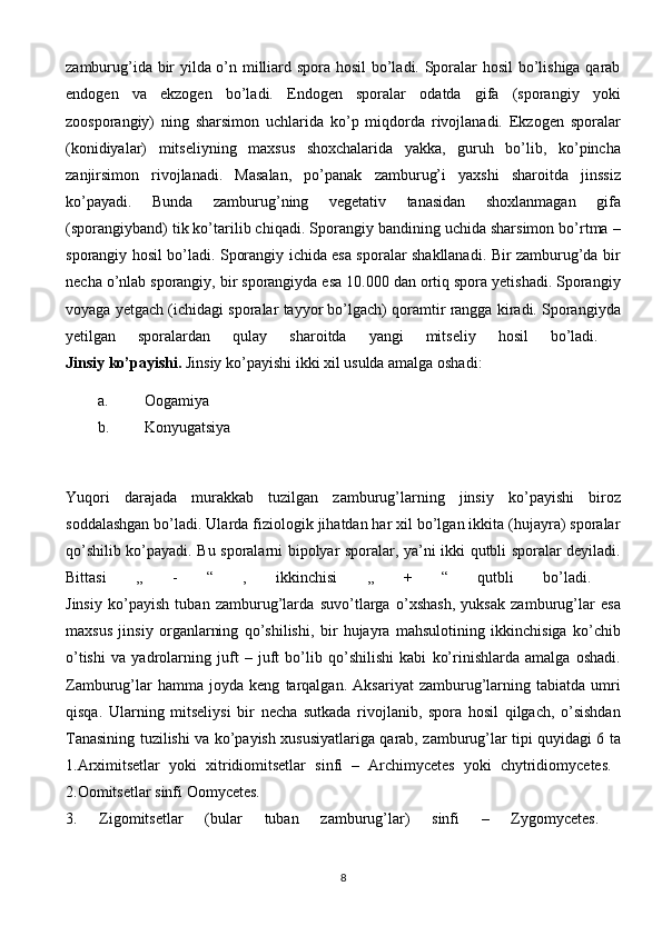 zamburug’ida bir yilda o’n milliard spora hosil bo’ladi. Sporalar hosil bo’lishiga qarab
endogen   va   ekzogen   bo’ladi.   Endogen   sporalar   odatda   gifa   (sporangiy   yoki
zoosporangiy)   ning   sharsimon   uchlarida   ko’p   miqdorda   rivojlanadi.   Ekzogen   sporalar
(konidiyalar)   mitseliyning   maxsus   shoxchalarida   yakka,   guruh   bo’lib,   ko’pincha
zanjirsimon   rivojlanadi.   Masalan,   po’panak   zamburug’i   yaxshi   sharoitda   jinssiz
ko’payadi.   Bunda   zamburug’ning   vegetativ   tanasidan   shoxlanmagan   gifa
(sporangiyband) tik ko’tarilib chiqadi. Sporangiy bandining uchida sharsimon bo’rtma –
sporangiy hosil bo’ladi. Sporangiy ichida esa sporalar shakllanadi. Bir zamburug’da bir
necha o’nlab sporangiy, bir sporangiyda esa 10.000 dan ortiq spora yetishadi. Sporangiy
voyaga yetgach (ichidagi sporalar tayyor bo’lgach) qoramtir rangga kiradi. Sporangiyda
yetilgan   sporalardan   qulay   sharoitda   yangi   mitseliy   hosil   bo’ladi.  
Jinsiy ko’payishi.  Jinsiy ko’payishi ikki xil usulda amalga oshadi:
a. Oogamiya 
b. Konyugatsiya 
Yuqori   darajada   murakkab   tuzilgan   zamburug’larning   jinsiy   ko’payishi   biroz
soddalashgan bo’ladi. Ularda fiziologik jihatdan har xil bo’lgan ikkita (hujayra) sporalar
qo’shilib ko’payadi. Bu sporalarni bipolyar sporalar, ya’ni ikki qutbli sporalar deyiladi.
Bittasi   ,,   -   “   ,   ikkinchisi   ,,   +   “   qutbli   bo’ladi.  
Jinsiy   ko’payish   tuban   zamburug’larda   suvo’tlarga   o’xshash,   yuksak   zamburug’lar   esa
maxsus   jinsiy   organlarning   qo’shilishi,   bir   hujayra   mahsulotining   ikkinchisiga   ko’chib
o’tishi   va   yadrolarning   juft   –   juft   bo’lib   qo’shilishi   kabi   ko’rinishlarda   amalga   oshadi.
Zamburug’lar   hamma   joyda   keng   tarqalgan.   Aksariyat   zamburug’larning   tabiatda   umri
qisqa.   Ularning   mitseliysi   bir   necha   sutkada   rivojlanib,   spora   hosil   qilgach,   o’sishdan
Tanasining tuzilishi va ko’payish xususiyatlariga qarab, zamburug’lar tipi quyidagi 6 ta
1.Arximitsetlar   yoki   xitridiomitsetlar   sinfi   –   Archimycetes   yoki   chytridiomycetes.  
2.Oomitsetlar   sinfi   Oomycetes.  
3.   Zigomitsetlar   (bular   tuban   zamburug’lar)   sinfi   –   Zygomycetes.  
8 