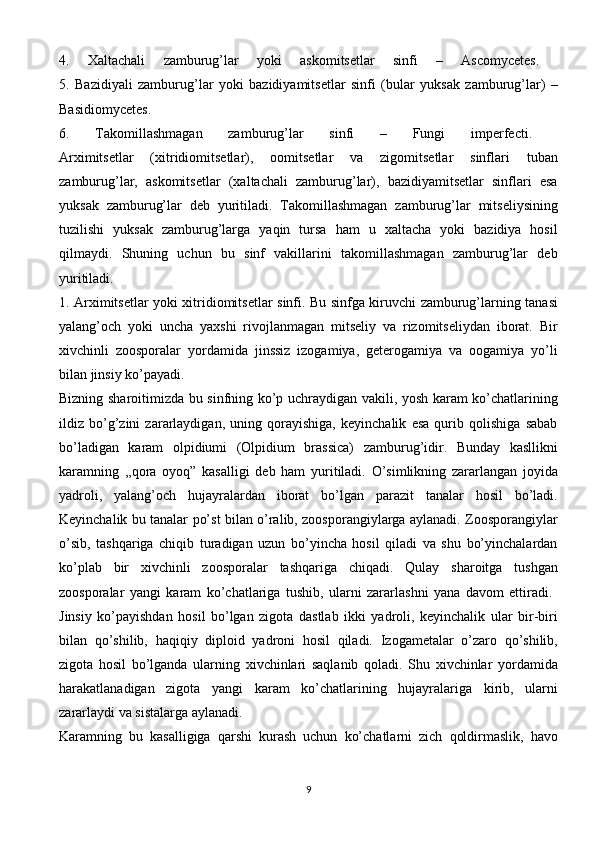 4.   Xaltachali   zamburug’lar   yoki   askomitsetlar   sinfi   –   Ascomycetes.  
5.   Bazidiyali   zamburug’lar   yoki   bazidiyamitsetlar   sinfi   (bular   yuksak   zamburug’lar)   –
Basidiomycetes.  
6.   Takomillashmagan   zamburug’lar   sinfi   –   Fungi   imperfecti.  
Arximitsetlar   (xitridiomitsetlar),   oomitsetlar   va   zigomitsetlar   sinflari   tuban
zamburug’lar,   askomitsetlar   (xaltachali   zamburug’lar),   bazidiyamitsetlar   sinflari   esa
yuksak   zamburug’lar   deb   yuritiladi.   Takomillashmagan   zamburug’lar   mitseliysining
tuzilishi   yuksak   zamburug’larga   yaqin   tursa   ham   u   xaltacha   yoki   bazidiya   hosil
qilmaydi.   Shuning   uchun   bu   sinf   vakillarini   takomillashmagan   zamburug’lar   deb
yuritiladi.  
1. Arximitsetlar yoki xitridiomitsetlar sinfi. Bu sinfga kiruvchi zamburug’larning tanasi
yalang’och   yoki   uncha   yaxshi   rivojlanmagan   mitseliy   va   rizomitseliydan   iborat.   Bir
xivchinli   zoosporalar   yordamida   jinssiz   izogamiya,   geterogamiya   va   oogamiya   yo’li
bilan   jinsiy   ko’payadi.  
Bizning sharoitimizda bu sinfning ko’p uchraydigan vakili, yosh karam ko’chatlarining
ildiz   bo’g’zini   zararlaydigan,   uning   qorayishiga,   keyinchalik   esa   qurib   qolishiga   sabab
bo’ladigan   karam   olpidiumi   (Olpidium   brassica)   zamburug’idir.   Bunday   kasllikni
karamning   ,,qora   oyoq”   kasalligi   deb   ham   yuritiladi.   O’simlikning   zararlangan   joyida
yadroli,   yalang’och   hujayralardan   iborat   bo’lgan   parazit   tanalar   hosil   bo’ladi.
Keyinchalik bu tanalar po’st bilan o’ralib, zoosporangiylarga aylanadi. Zoosporangiylar
o’sib,   tashqariga   chiqib   turadigan   uzun   bo’yincha   hosil   qiladi   va   shu   bo’yinchalardan
ko’plab   bir   xivchinli   zoosporalar   tashqariga   chiqadi.   Qulay   sharoitga   tushgan
zoosporalar   yangi   karam   ko’chatlariga   tushib,   ularni   zararlashni   yana   davom   ettiradi.  
Jinsiy   ko’payishdan   hosil   bo’lgan   zigota   dastlab   ikki   yadroli,   keyinchalik   ular   bir-biri
bilan   qo’shilib,   haqiqiy   diploid   yadroni   hosil   qiladi.   Izogametalar   o’zaro   qo’shilib,
zigota   hosil   bo’lganda   ularning   xivchinlari   saqlanib   qoladi.   Shu   xivchinlar   yordamida
harakatlanadigan   zigota   yangi   karam   ko’chatlarining   hujayralariga   kirib,   ularni
zararlaydi   va   sistalarga   aylanadi.  
Karamning   bu   kasalligiga   qarshi   kurash   uchun   ko’chatlarni   zich   qoldirmaslik,   havo
9 