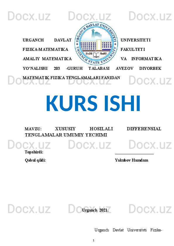 URGANCH   DAVLAT UNIVERSITETI
FIZIKA-MATEMATIKA FAKULTETI
AMALIY   MATEMATIKA VA   INFORMATIKA
YO’NALISHI   203   -GURUH   TALABASI   AVEZOV   DIYORBEK
MATEMATIK FIZIKA TENGLAMALARI FANIDAN
MAVZU:   XUSUSIY   HOSILALI   DIFFERENSIAL
TENGLAMALAR UMUMIY YECHIMI 
  Topshirdi:         ___________________
  Qabul qildi:            Yakubov Hamdam
                                                        Urganch  2021.
Ur g	a n	c h   D	a v	lat   Un	i v	er s	iteti  	Fi z	i ka	-
1KURS ISHI 