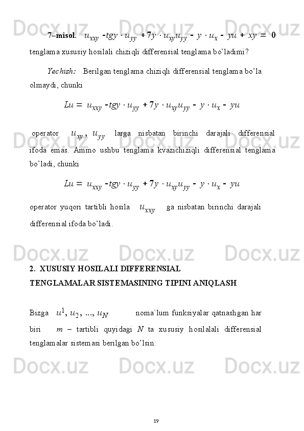 7– m is o l.  u
x xy  	 t	gy		u
yy  		7	y		u x y	u y y  	  	y		u
x  	  	yu  	  	xy  	  	0
t e ng l ama   x u s u s i y   h o s i l a l i   c h i zi q l i   d i f f e r e n s i al   t e ng l ama   b o’ l a di m i?
Y ec h i s h:   B e r i lg a n   t e n g l ama   c h i zi q l i   di f f e r e n s i al   t e n gl ama   b o’ l a 
ol m a y di ,   ch u n ki	
Lu
 	  	u
x xy  	 t	gy		u
yy  		7	y		u x y	u y y  	  	y		u
x  	  	yu
o p e r ator	
u	xy,  	u	yy l ar g a   n i s b a t an   bir i n ch i   d ara j a l i   di ff e r e n s ia l
i f o d a   e m a s .   A m mo   u sh b u   t e ng l ama   kv a z ic h i z i q l i   di f f e r e n s i a l   t e ng l a m a
b o ’ l a d i ,   ch u n k i	
Lu
 	  	u
x xy  	 t	gy		u
yy  		7	y		u x y	u y y  	  	y		u
x  	  	yu
o p e r ator   y u q o ri   t a r t i b l i   h o s i l a	
u	xxy g a   nis b a t an   b i r i n c h i   d a r a ja l i 
d i ff e r e ns i al   if o d a   b o’ l a d i .
2.   X U SUSIY HO S ILALI   D I FF E R E N SIAL
TEN G L A M A LA R  SI S TEMASIN I N G TI P INI   AN IQL A SH
Bi zg a u 1
,   u
2 ,   . . .,   u
N n o ma ` l u m   f un k s i y a l ar   q a t n a s h g a n   h a r
b i ri m   –   t a r t i b l i   q u y i d a gi   N   ta   x u s u s iy   h os i l a l a l i   d i ff e r e ns ia l
t e n g l ama l ar s i s t e m asi   b e r i l g a n   b o ’ l sin:
19 