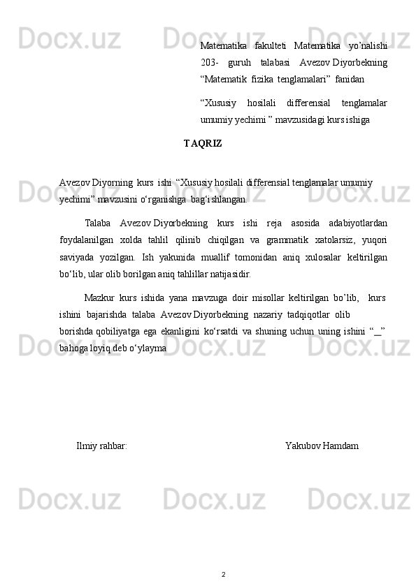 Matemati k	a  	fa ku	lteti   M	atemati k	a   y o	’ na	lis h	i
20 3	
-   gu	r uh  	tala b	a s	i   Avezov Diyorbekn	i ng	
“
M	atemati k  	fizi k	a  	te ng	lamala	ri”  	fa n	i dan  
“	
Xususiy   hosilali   differensial   tenglamalar
umumiy yechimi	 ”
 ma v	z us	i d	a g	i   ku	rs  	is h	i ga
TA	
Q R I Z
Avezov Diyorning   k	
ur s  	i sh	i  “Xususiy hosilali differensial tenglamalar umumiy 	
yechimi
” 	m avzu	si ni   o‘rg	a ni	s hg	a   b	a g‘i	s h	la ng	a n.
T	
a l	a b	a   Avezov Diyorbekn	i ng   ku	r s  	i sh	i  	reja  	a sos	i d	a  	a d	a b	i y	otl a	r dan
foyda	
l an i lg	a n   xo l d	a   t	a h l il   q	ili n	i b  	c h	i q	il g	a n   v	a   g	ra	m	mat	i k   x	at o	lar s	iz ,   yuq o	ri	
s
av	i yada   yo	z i l g	a n.   I	s h   y	a kun	i d	a  	m u	allif  	t o	m on	i d	a n  	a n	i q   xu	l os	alar   k	e ltiril gan
bo‘	
li b, ul	a r olib bo r ilg	a n 	a niq 	ta h	lillar  n	atija s	i d	ir .
M	
az kur   k u r	s   i	s hid	a   y	ana  	ma v	z ug	a   do	ir  	mi so	llar   k	eltiril g	a n   bo	’li b	,   k u	rs  	
is
h	i n	i   b	a ja r i	s hd	a   t	a la b	a   Avezov Diyorbekn	i ng   n	aza	ri y  	ta dq	i qo	tlar   o	li b  
b o	
ris hda qob	ili y	a t g	a  	e g	a  	e k	a n l igini   ko‘	r s	at d	i   v	a   shun	i ng   u	c hun   un	i ng  	i sh	i n	i  “    	”  
bahoga 	
l oy	i q d	e b o ‘ yl	a ym	a
I	
l m iy   r	a hb	a r:	Yakubov Hamdam 
2 