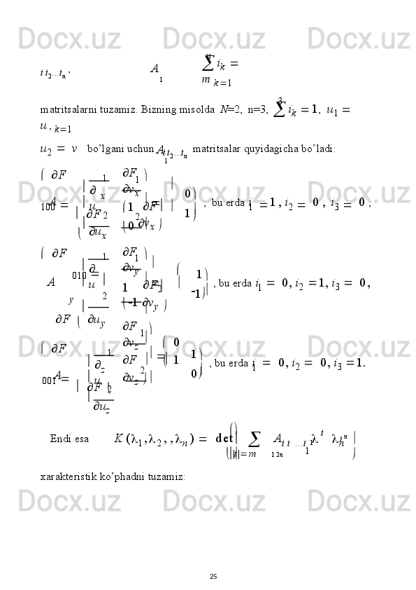 1A n
3
1A
1
2
2A 
1

u
 

 0



 1
1
2A 
1

u
 

 1



 1
1
2 2
A 
1

u
 

 1


  1
1
1
1   2 n i
ii2. . .	in
  ,  i
k     	m
 
k  1
matr i ts a l a r n i   t u z a m i z .   B i zni ng mis old a   N = 2 ,   n = 3,  
 i
k   	
1 ,  
u
1     
u , 
k  1
u
2      v   b o’ l g ani  u ch un	
ii2
. . .	in
  ma t r it s a l ar  q u y i d a g i c h a   b o ’ l a d i :
  
 F
1 0 0     
    F x
    u
x  F
 v
x   
 1    F   
 0   v
x    1
   ,   b u   er da  
i  
 1 ,   i
2      0   ,   i
3      0   ,
    F
0 10   

 F y 
    u
y
  
 F
0 01     
    F z 

 u
z  F
 v
y     

1    F
2   
  1   v
y  

 F
 v
z     
   0
 F     
   1
 v
z    
1
   ,   b u  e r d a   i      0 ,   i
2    1 ,   i
3      0 ,
0
   ,   b u   e r da   i      0 ,   i
2      0 ,   i
3    1 .
E n d i   e sa          
K   (	

1 ,	
2   , 
,	
n   )  
   d e t
  
   A	i
 i   . . .	i  		
i  
	

n	n  

 |	
i |
 m                                        

x ara k t e r i s t i k  k o’p h a dni   t u z a m i z :
25 