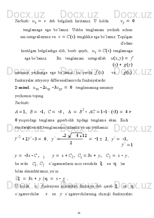2
1 1
C
Y ec h i s h:   u
x      v   d e b   b elg ilash   k i r i t am i z .   U   h o l d av
y  	  	0
t e n g l ama g a   e g a   b o’ l ami z .   U s h bu   t e ng l ama n i   y e c hi sh   u c hu n
u n i int e g r a ll a y miz   v a   v    C ( x )   t e n g l i k k a   e g a   b o’ l am i z .   T o pi lg an
i fo d a n i
k i r i ti lg a n   b elg i l as h g a   o l ib,   b or i b   qu y i b ,   u
x    C ( x )   t e n g l ama g a
eg a  b o ’ l am i z .           Bu   t e n g l am a ni   int egr a ll ab       u ( x , y )      f
( x )    g ( y )
u m u m i y   y e c h i m g a   eg a   b o’ l am i z ,   b u   y e r d a   f   ( x ) v a g ( x )
f u n k s i y a l ar  i x t i y or i y   di ff e r e sia l l an u vc h i   f u nk s i y ala r di r.
2– m i so l .  	
u
x x  	2u xy  	3u y y  	  	0   t e ng l a m a n i n g   u m u m i y  
y e c h i m i n i   t o p i ng.
Y ec hi s h :
A  1 ,   B       1 ,   C       3   ,         B 2  
   AC    1  1  (  3 )      4     
0  y uq or id a gi   t e n g l ama   g i p e r b o l i k   t i p d agi   t e n g l ama   ek a n .   En d i  
e sa  x a r a kt e r i s t i k t e m g l amas i ni   t u z am i z  v a   u n i   y e c ha m i z :
y
 2  

2 y


3   
0 ,  
y	
    	
2   	4 	12  
   	
1
  	2
,  
y 
   
3 ,
y


1
y      3 x  C   , y     x  C
2 , C    3 x    y , C
2      x      y ,
b u   er d a
1 ,   C
2 o ’ z g ar masl arni   m o s   ra v i sh da  	
   v a  	   l ar  
b i l a n a l mas h tir a m i z ,   y a` ni
	
      3 x    y  
	      x    y   .
U   h ol d a	
u   f u n k s i y a n i   m u r a k k a b   f u n k s i y a   d e b   q a r a b  	   v a  	
o ` z g ar u v c h i l ar	
x   v a y   o` z g ar u vc h i l arn i ng   chi z i q li   f un k s i y a l a r i
35 