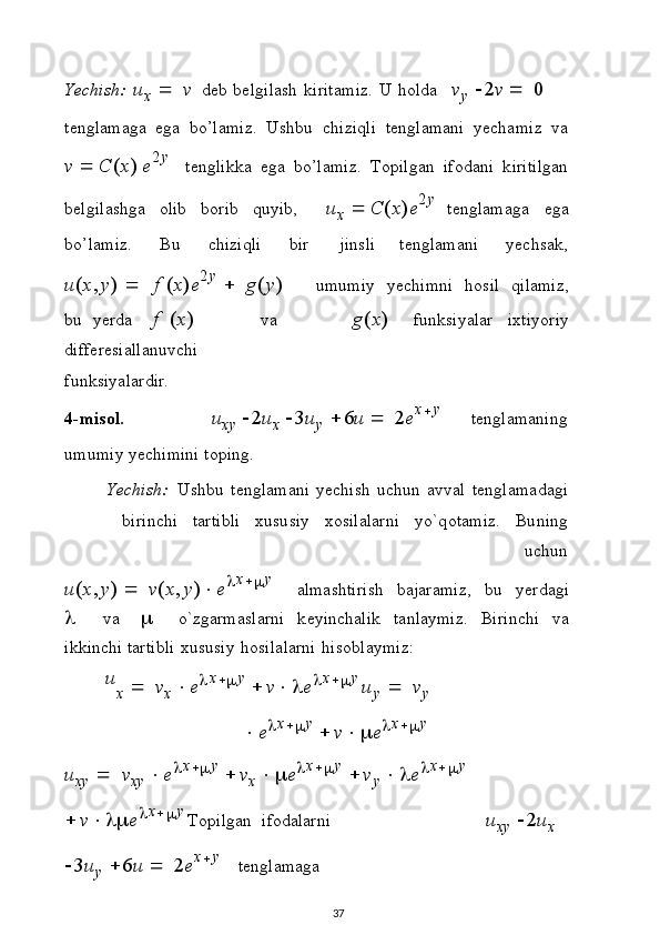 Y ec h i s h:   u
x      v   d e b   b e l g i l ash   k i r i t a m i z .   U   h o l d a  v
y  	2v  	  	0
t e n g l ama g a   eg a   b o’ l am i z .   Us hb u   c hi z i q l i   t e n gl am a n i   y e c ha m i z   v a
v    C ( x )   e 2 y
t e n g l i kk a   e g a   b o’ l am i z .   To pi l g an   i f o da n i   k i r i t i l g a n
b elg i l as h g a   o l ib   b o r i b   q u y ib , u
x    C ( x ) e 2 y
t e n g l ama g a   e g a
b o ’ l am i z . B u c hi zi q l i b i r         j i n s l i t e n g l am a n i y e c h s a k ,
u ( x , y )      f   ( x ) e 2 y  
   g ( y )          u m u m iy   y e c hi m n i   h o s i l   q i l ami z ,
bu   y e r d a   f   ( x )             v a               g ( x )   f u nk s i y a l ar   i x t i y o r i y
d i ff e r e s i a ll a nu vc hi
f u n k s i y a l a r di r.
4 - m is ol .	
u
x y   	2u
x   	3u
y   	6u     	2 e x
 y
t e ng l am a n i ng 
u m u m i y   y e c h i m i n i   t o p i n g .
Y ec h i s h:  
U s h bu   t e n g l am a ni   y e c hi sh   u c h un   a v v al   t e n g l a m a d a gi
b i r in c h i   t a r t i b l i   x u s u s i y   xo s i l a l ar n i   y o` q o ta m i z .   Bu n i ng
u c h un
u ( x , y )      v ( x , y )  e	
 x
	 y
a l ma s h t iri s h   b a jara m i z ,   b u   y e r da gi	

  v a  	   o ` z g armas l a r n i   k e y in c ha li k   t a n l a y mi z .   Bi r i n c h i   v a
i k k i n ch i  ta r t i b l i   x u s u siy   h os i l a l ar n i   h i s o b l a y m i z :
u
x      v
x    e	
 x
	 y  
 v 	 e	 x
	 y 	u
y      v
y	

e	 x
	 y  
 v		 e	 x
	 y	
u
x y      v
xy  	 e	 x
	 y  
 v
x  		 e	 x
	 y  
 v
y  		 e	 x
	 y  
 v	
		 e	 x
	 y 
To pi l g an   i fo d a l ar n i	u
x y   	2u
x  
	
3u
y   	6u     	2 e x
 y
t e n g l ama g a
37 
